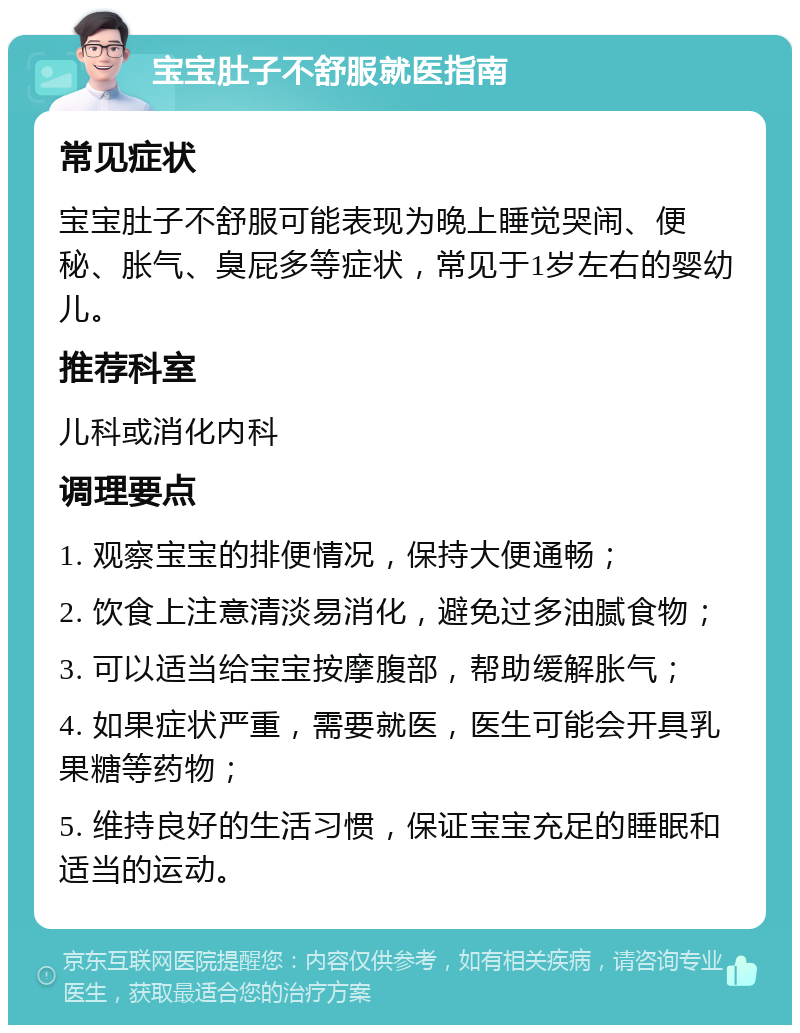 宝宝肚子不舒服就医指南 常见症状 宝宝肚子不舒服可能表现为晚上睡觉哭闹、便秘、胀气、臭屁多等症状，常见于1岁左右的婴幼儿。 推荐科室 儿科或消化内科 调理要点 1. 观察宝宝的排便情况，保持大便通畅； 2. 饮食上注意清淡易消化，避免过多油腻食物； 3. 可以适当给宝宝按摩腹部，帮助缓解胀气； 4. 如果症状严重，需要就医，医生可能会开具乳果糖等药物； 5. 维持良好的生活习惯，保证宝宝充足的睡眠和适当的运动。