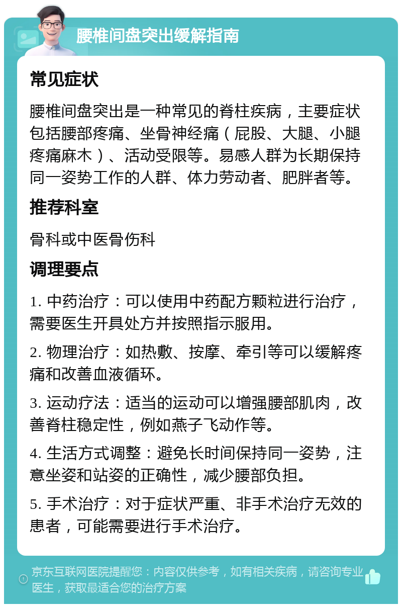 腰椎间盘突出缓解指南 常见症状 腰椎间盘突出是一种常见的脊柱疾病，主要症状包括腰部疼痛、坐骨神经痛（屁股、大腿、小腿疼痛麻木）、活动受限等。易感人群为长期保持同一姿势工作的人群、体力劳动者、肥胖者等。 推荐科室 骨科或中医骨伤科 调理要点 1. 中药治疗：可以使用中药配方颗粒进行治疗，需要医生开具处方并按照指示服用。 2. 物理治疗：如热敷、按摩、牵引等可以缓解疼痛和改善血液循环。 3. 运动疗法：适当的运动可以增强腰部肌肉，改善脊柱稳定性，例如燕子飞动作等。 4. 生活方式调整：避免长时间保持同一姿势，注意坐姿和站姿的正确性，减少腰部负担。 5. 手术治疗：对于症状严重、非手术治疗无效的患者，可能需要进行手术治疗。