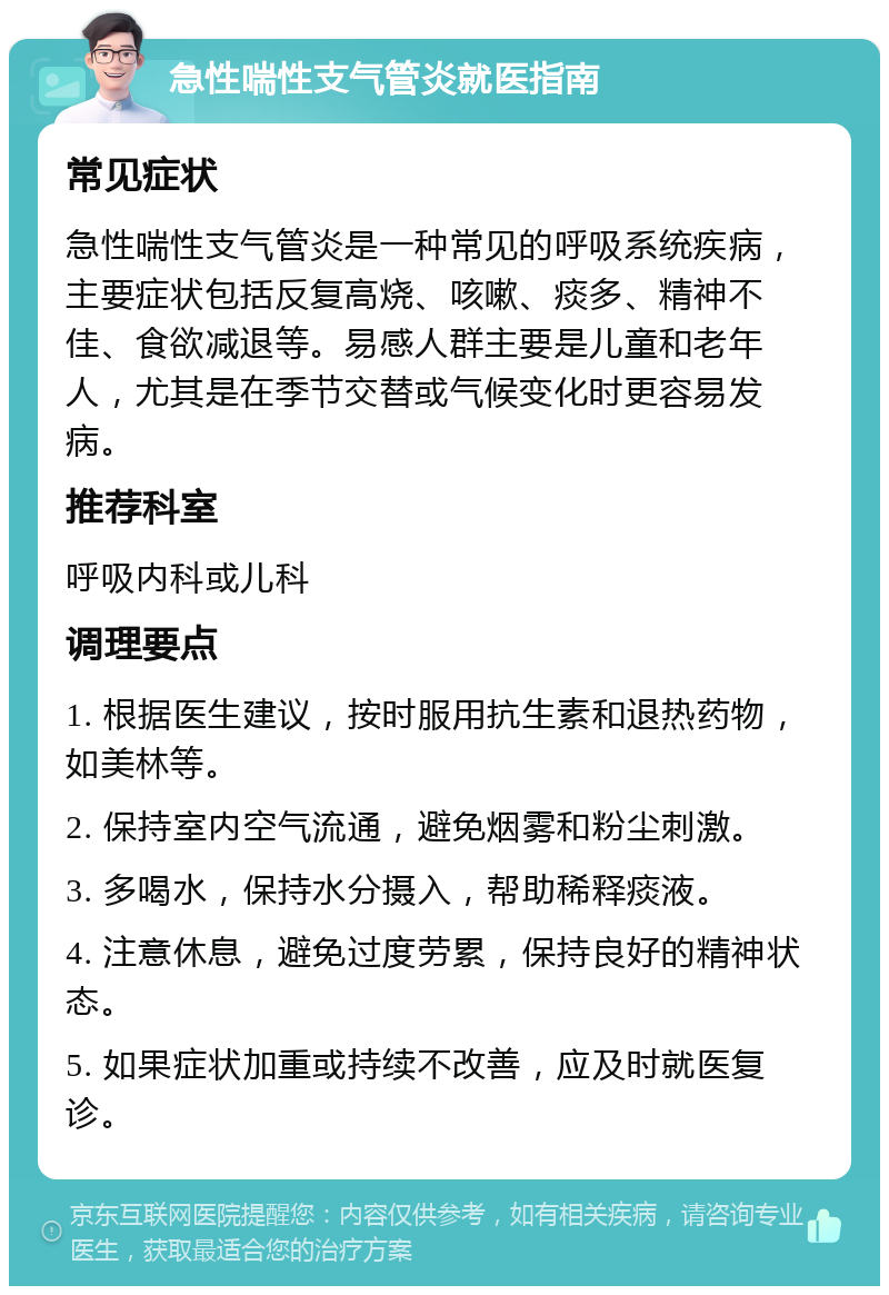 急性喘性支气管炎就医指南 常见症状 急性喘性支气管炎是一种常见的呼吸系统疾病，主要症状包括反复高烧、咳嗽、痰多、精神不佳、食欲减退等。易感人群主要是儿童和老年人，尤其是在季节交替或气候变化时更容易发病。 推荐科室 呼吸内科或儿科 调理要点 1. 根据医生建议，按时服用抗生素和退热药物，如美林等。 2. 保持室内空气流通，避免烟雾和粉尘刺激。 3. 多喝水，保持水分摄入，帮助稀释痰液。 4. 注意休息，避免过度劳累，保持良好的精神状态。 5. 如果症状加重或持续不改善，应及时就医复诊。