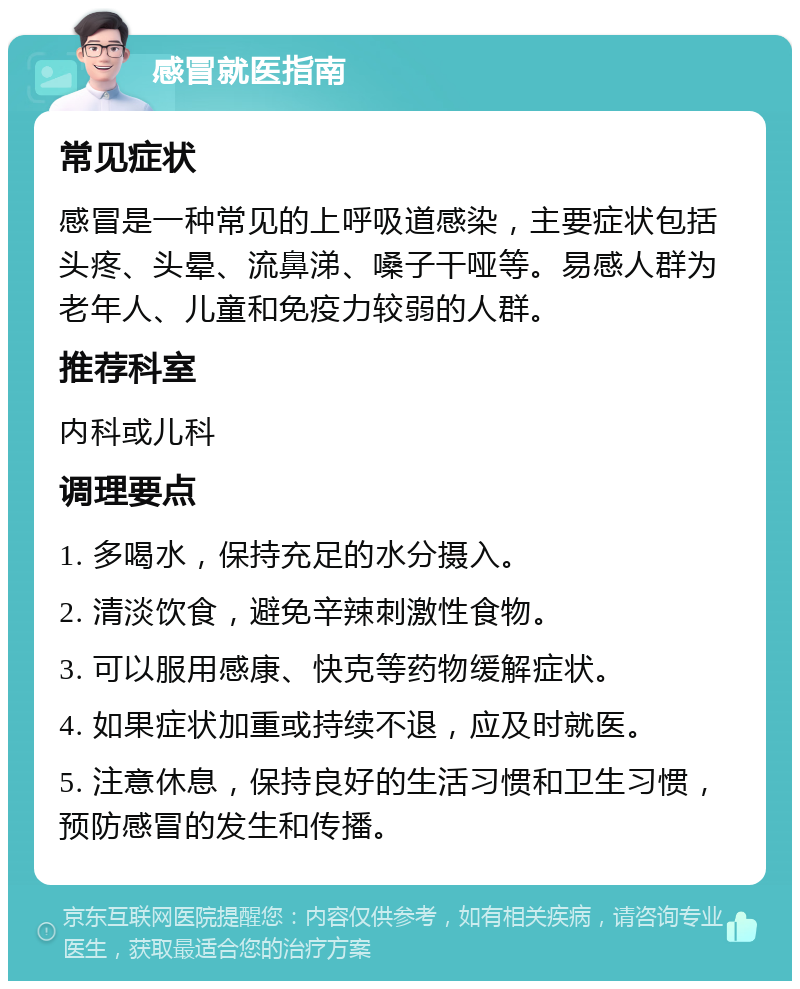 感冒就医指南 常见症状 感冒是一种常见的上呼吸道感染，主要症状包括头疼、头晕、流鼻涕、嗓子干哑等。易感人群为老年人、儿童和免疫力较弱的人群。 推荐科室 内科或儿科 调理要点 1. 多喝水，保持充足的水分摄入。 2. 清淡饮食，避免辛辣刺激性食物。 3. 可以服用感康、快克等药物缓解症状。 4. 如果症状加重或持续不退，应及时就医。 5. 注意休息，保持良好的生活习惯和卫生习惯，预防感冒的发生和传播。