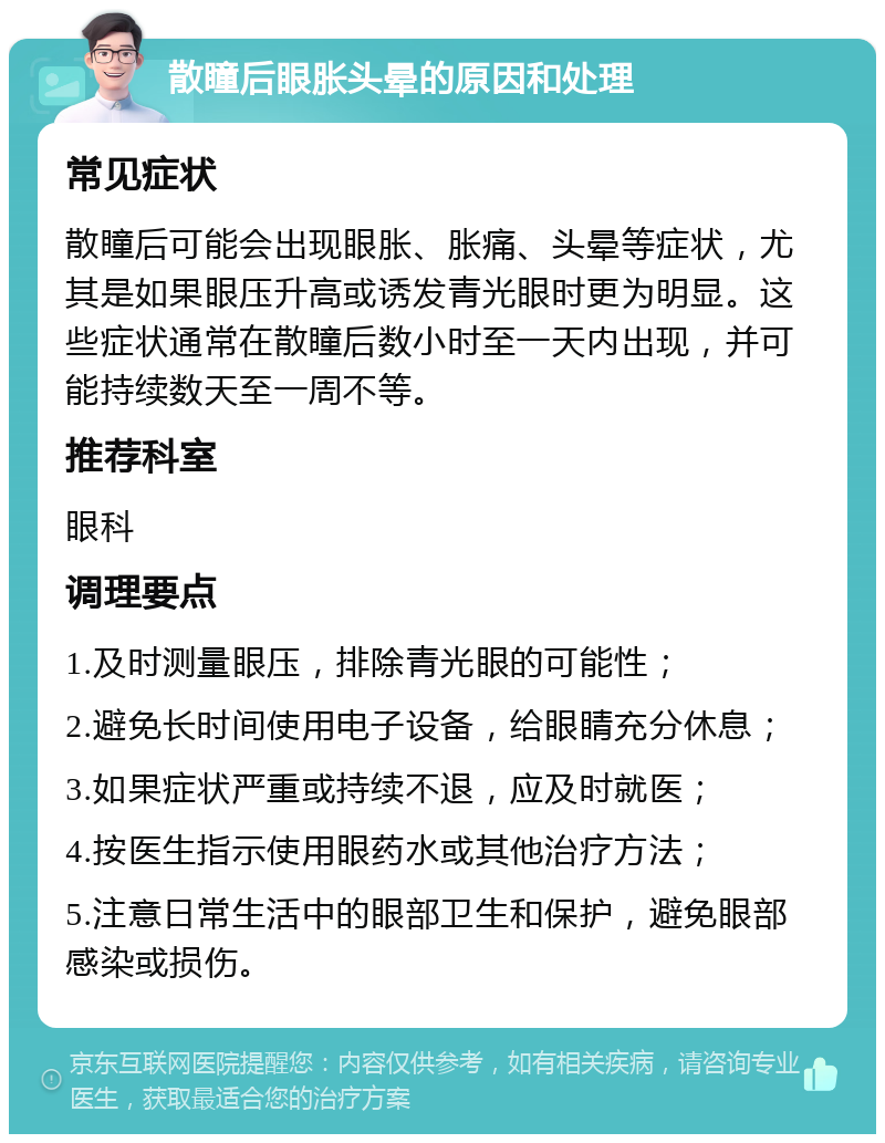 散瞳后眼胀头晕的原因和处理 常见症状 散瞳后可能会出现眼胀、胀痛、头晕等症状，尤其是如果眼压升高或诱发青光眼时更为明显。这些症状通常在散瞳后数小时至一天内出现，并可能持续数天至一周不等。 推荐科室 眼科 调理要点 1.及时测量眼压，排除青光眼的可能性； 2.避免长时间使用电子设备，给眼睛充分休息； 3.如果症状严重或持续不退，应及时就医； 4.按医生指示使用眼药水或其他治疗方法； 5.注意日常生活中的眼部卫生和保护，避免眼部感染或损伤。