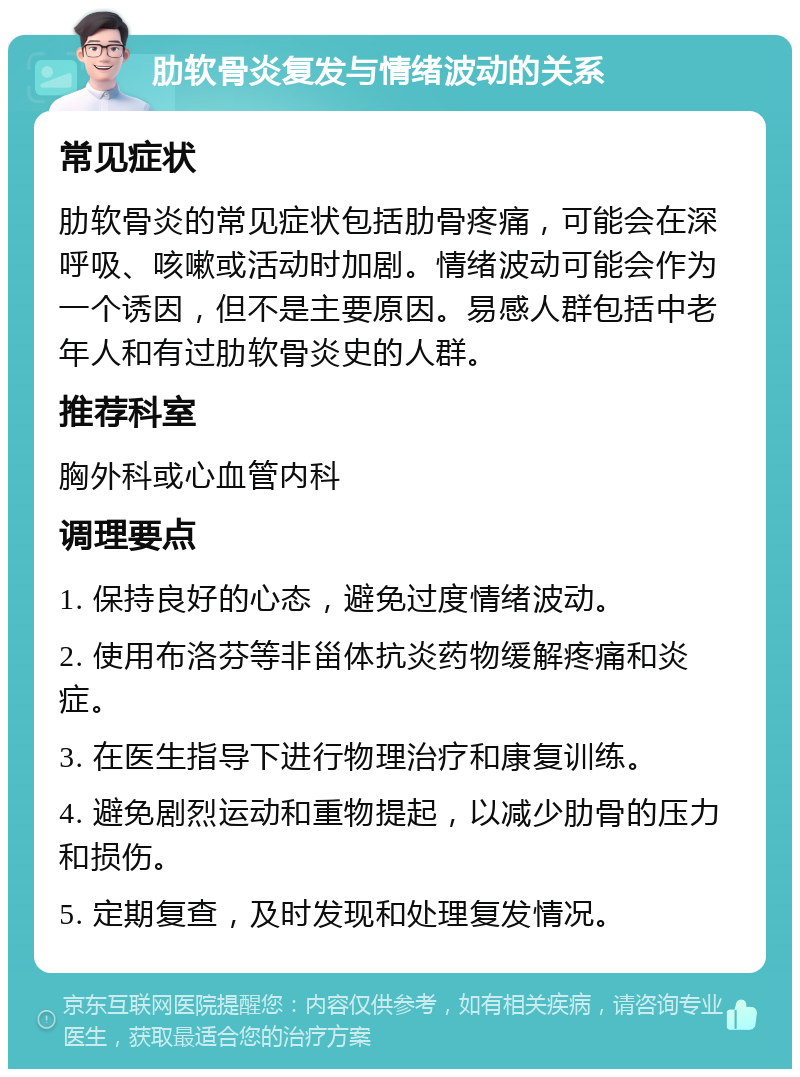 肋软骨炎复发与情绪波动的关系 常见症状 肋软骨炎的常见症状包括肋骨疼痛，可能会在深呼吸、咳嗽或活动时加剧。情绪波动可能会作为一个诱因，但不是主要原因。易感人群包括中老年人和有过肋软骨炎史的人群。 推荐科室 胸外科或心血管内科 调理要点 1. 保持良好的心态，避免过度情绪波动。 2. 使用布洛芬等非甾体抗炎药物缓解疼痛和炎症。 3. 在医生指导下进行物理治疗和康复训练。 4. 避免剧烈运动和重物提起，以减少肋骨的压力和损伤。 5. 定期复查，及时发现和处理复发情况。