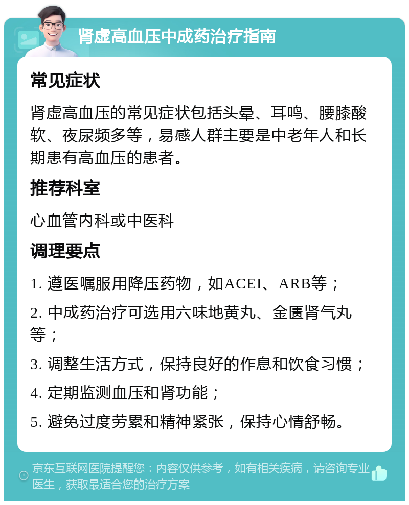 肾虚高血压中成药治疗指南 常见症状 肾虚高血压的常见症状包括头晕、耳鸣、腰膝酸软、夜尿频多等，易感人群主要是中老年人和长期患有高血压的患者。 推荐科室 心血管内科或中医科 调理要点 1. 遵医嘱服用降压药物，如ACEI、ARB等； 2. 中成药治疗可选用六味地黄丸、金匮肾气丸等； 3. 调整生活方式，保持良好的作息和饮食习惯； 4. 定期监测血压和肾功能； 5. 避免过度劳累和精神紧张，保持心情舒畅。