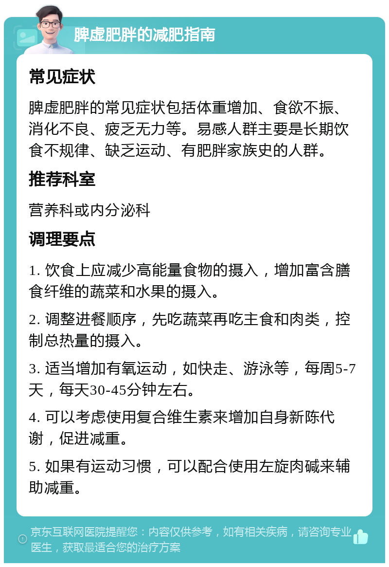 脾虚肥胖的减肥指南 常见症状 脾虚肥胖的常见症状包括体重增加、食欲不振、消化不良、疲乏无力等。易感人群主要是长期饮食不规律、缺乏运动、有肥胖家族史的人群。 推荐科室 营养科或内分泌科 调理要点 1. 饮食上应减少高能量食物的摄入，增加富含膳食纤维的蔬菜和水果的摄入。 2. 调整进餐顺序，先吃蔬菜再吃主食和肉类，控制总热量的摄入。 3. 适当增加有氧运动，如快走、游泳等，每周5-7天，每天30-45分钟左右。 4. 可以考虑使用复合维生素来增加自身新陈代谢，促进减重。 5. 如果有运动习惯，可以配合使用左旋肉碱来辅助减重。