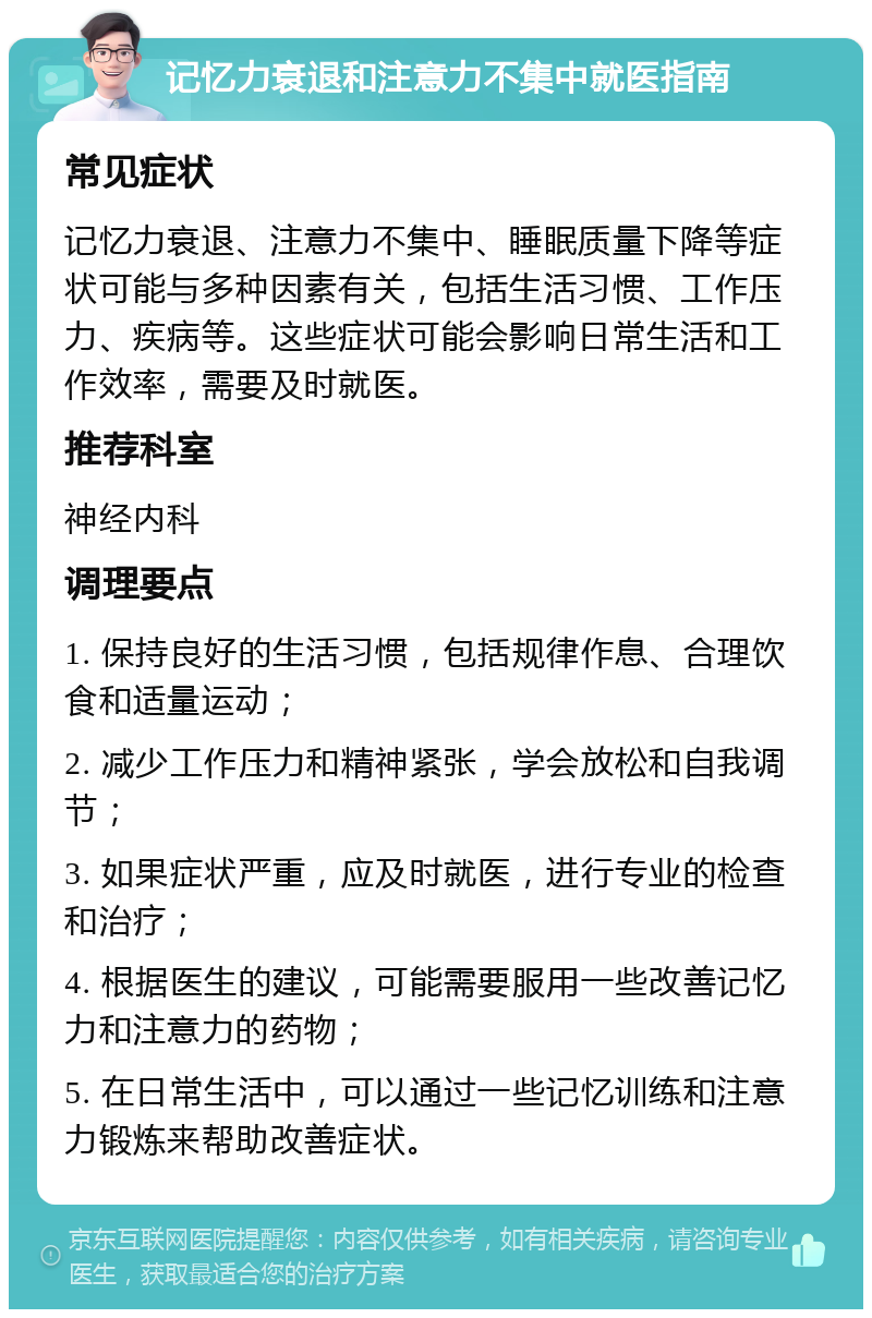 记忆力衰退和注意力不集中就医指南 常见症状 记忆力衰退、注意力不集中、睡眠质量下降等症状可能与多种因素有关，包括生活习惯、工作压力、疾病等。这些症状可能会影响日常生活和工作效率，需要及时就医。 推荐科室 神经内科 调理要点 1. 保持良好的生活习惯，包括规律作息、合理饮食和适量运动； 2. 减少工作压力和精神紧张，学会放松和自我调节； 3. 如果症状严重，应及时就医，进行专业的检查和治疗； 4. 根据医生的建议，可能需要服用一些改善记忆力和注意力的药物； 5. 在日常生活中，可以通过一些记忆训练和注意力锻炼来帮助改善症状。