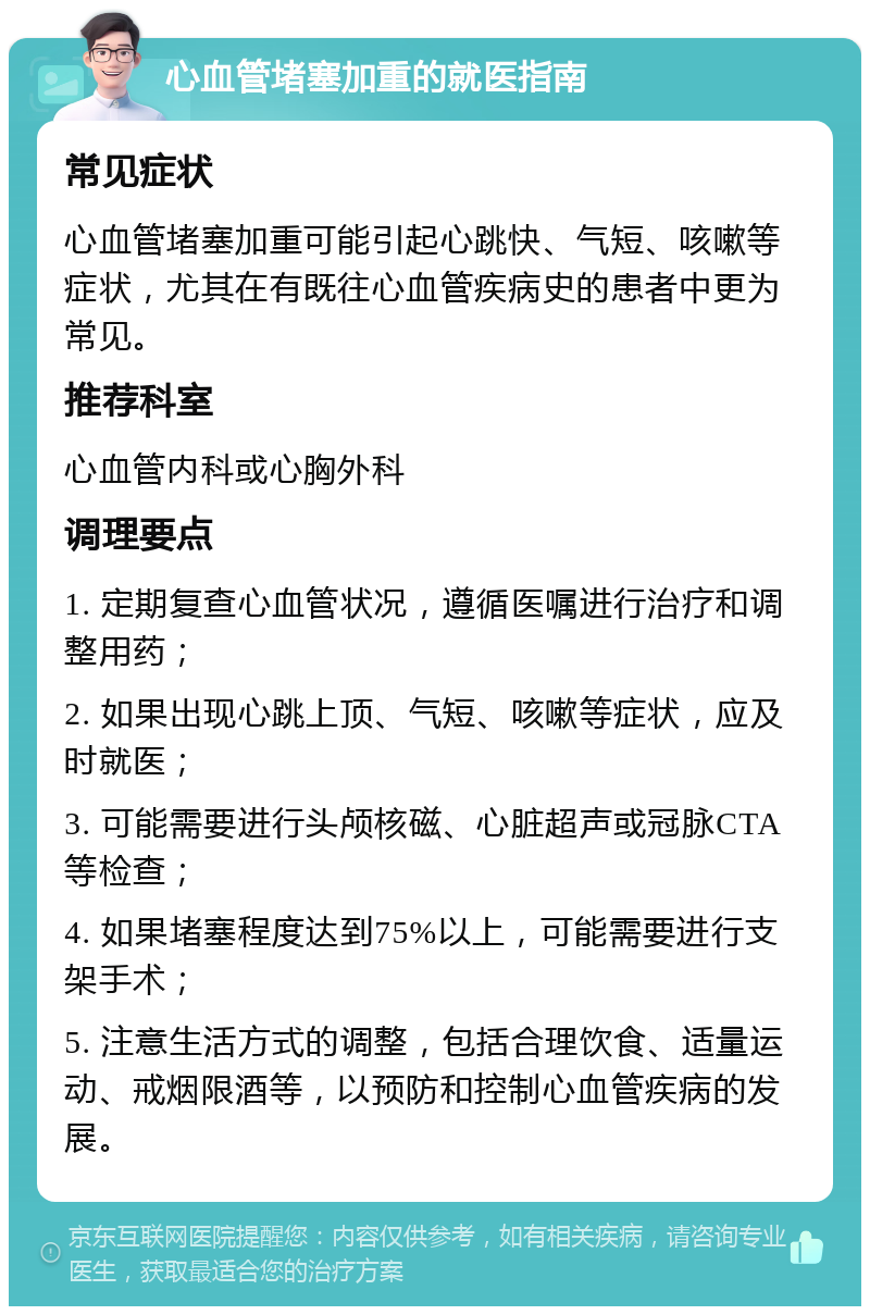 心血管堵塞加重的就医指南 常见症状 心血管堵塞加重可能引起心跳快、气短、咳嗽等症状，尤其在有既往心血管疾病史的患者中更为常见。 推荐科室 心血管内科或心胸外科 调理要点 1. 定期复查心血管状况，遵循医嘱进行治疗和调整用药； 2. 如果出现心跳上顶、气短、咳嗽等症状，应及时就医； 3. 可能需要进行头颅核磁、心脏超声或冠脉CTA等检查； 4. 如果堵塞程度达到75%以上，可能需要进行支架手术； 5. 注意生活方式的调整，包括合理饮食、适量运动、戒烟限酒等，以预防和控制心血管疾病的发展。