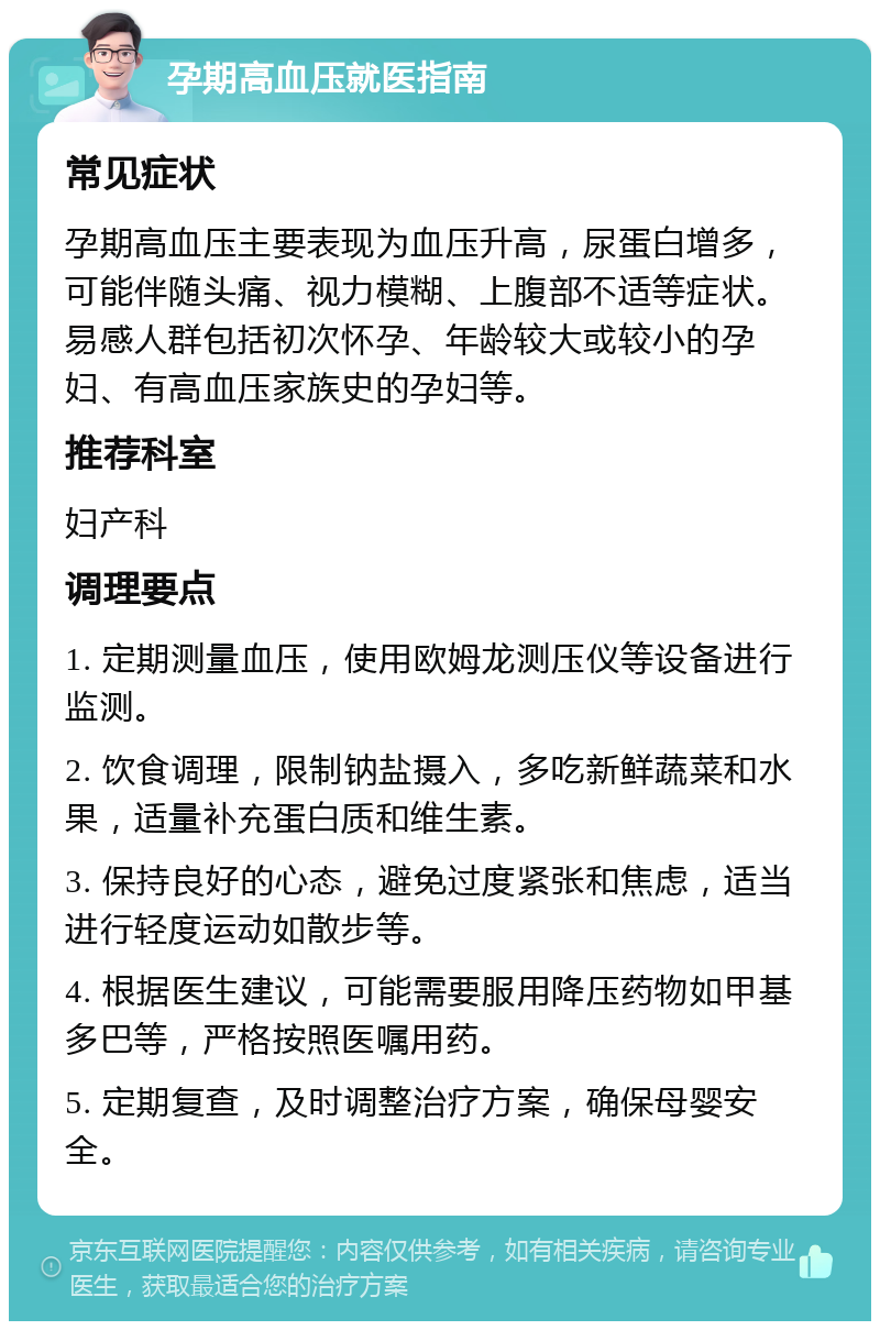 孕期高血压就医指南 常见症状 孕期高血压主要表现为血压升高，尿蛋白增多，可能伴随头痛、视力模糊、上腹部不适等症状。易感人群包括初次怀孕、年龄较大或较小的孕妇、有高血压家族史的孕妇等。 推荐科室 妇产科 调理要点 1. 定期测量血压，使用欧姆龙测压仪等设备进行监测。 2. 饮食调理，限制钠盐摄入，多吃新鲜蔬菜和水果，适量补充蛋白质和维生素。 3. 保持良好的心态，避免过度紧张和焦虑，适当进行轻度运动如散步等。 4. 根据医生建议，可能需要服用降压药物如甲基多巴等，严格按照医嘱用药。 5. 定期复查，及时调整治疗方案，确保母婴安全。