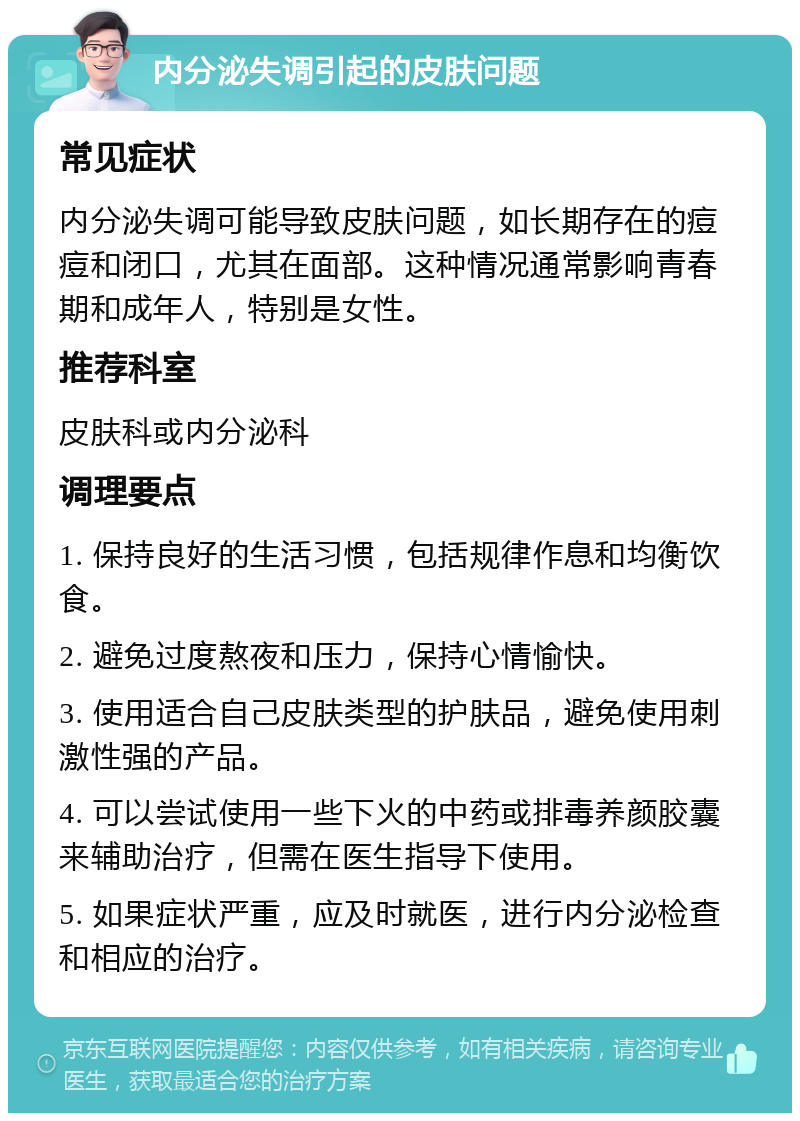 内分泌失调引起的皮肤问题 常见症状 内分泌失调可能导致皮肤问题，如长期存在的痘痘和闭口，尤其在面部。这种情况通常影响青春期和成年人，特别是女性。 推荐科室 皮肤科或内分泌科 调理要点 1. 保持良好的生活习惯，包括规律作息和均衡饮食。 2. 避免过度熬夜和压力，保持心情愉快。 3. 使用适合自己皮肤类型的护肤品，避免使用刺激性强的产品。 4. 可以尝试使用一些下火的中药或排毒养颜胶囊来辅助治疗，但需在医生指导下使用。 5. 如果症状严重，应及时就医，进行内分泌检查和相应的治疗。