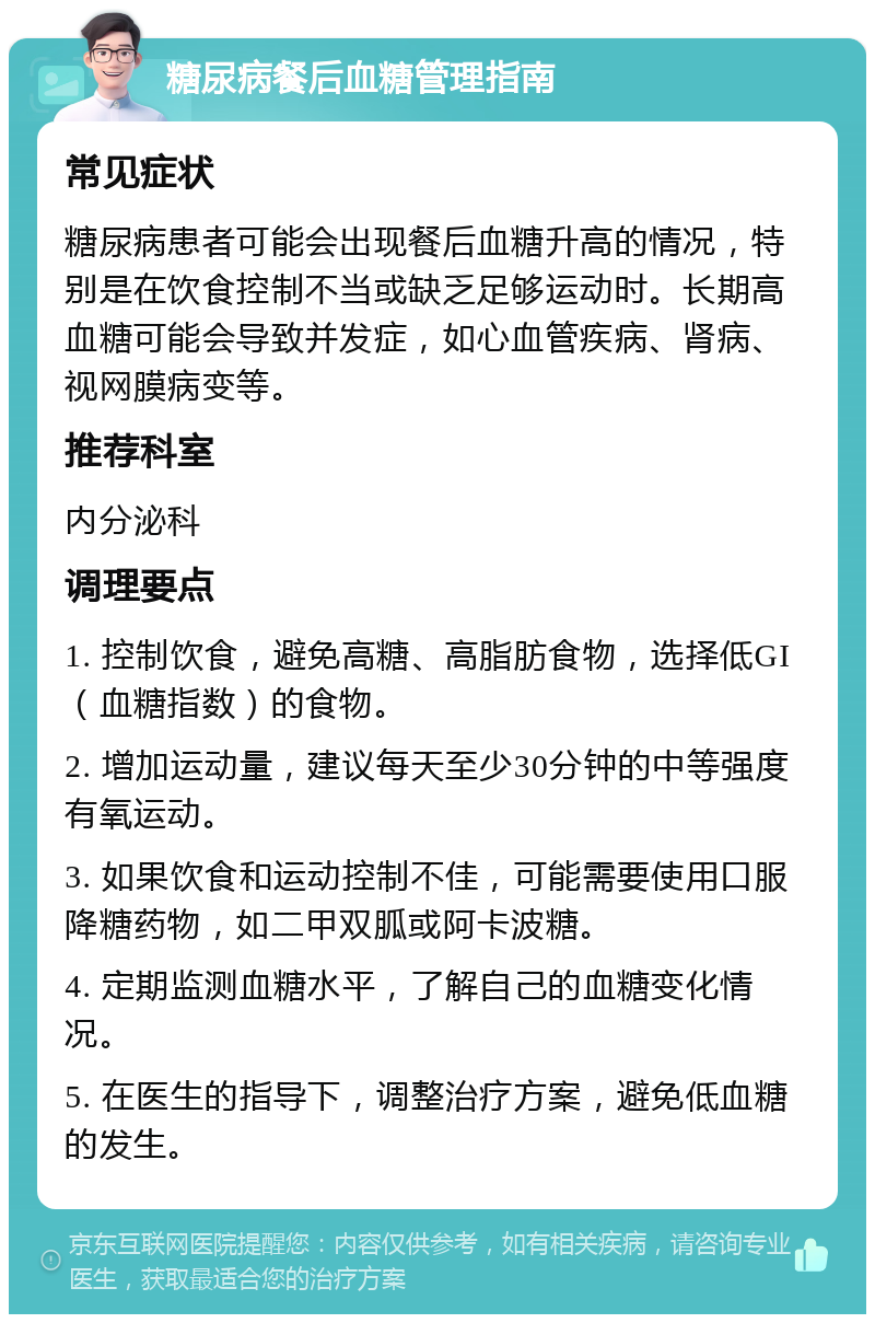 糖尿病餐后血糖管理指南 常见症状 糖尿病患者可能会出现餐后血糖升高的情况，特别是在饮食控制不当或缺乏足够运动时。长期高血糖可能会导致并发症，如心血管疾病、肾病、视网膜病变等。 推荐科室 内分泌科 调理要点 1. 控制饮食，避免高糖、高脂肪食物，选择低GI（血糖指数）的食物。 2. 增加运动量，建议每天至少30分钟的中等强度有氧运动。 3. 如果饮食和运动控制不佳，可能需要使用口服降糖药物，如二甲双胍或阿卡波糖。 4. 定期监测血糖水平，了解自己的血糖变化情况。 5. 在医生的指导下，调整治疗方案，避免低血糖的发生。