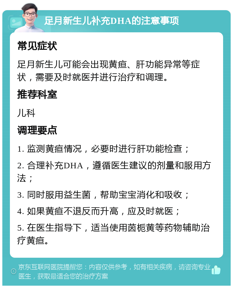 足月新生儿补充DHA的注意事项 常见症状 足月新生儿可能会出现黄疸、肝功能异常等症状，需要及时就医并进行治疗和调理。 推荐科室 儿科 调理要点 1. 监测黄疸情况，必要时进行肝功能检查； 2. 合理补充DHA，遵循医生建议的剂量和服用方法； 3. 同时服用益生菌，帮助宝宝消化和吸收； 4. 如果黄疸不退反而升高，应及时就医； 5. 在医生指导下，适当使用茵栀黄等药物辅助治疗黄疸。