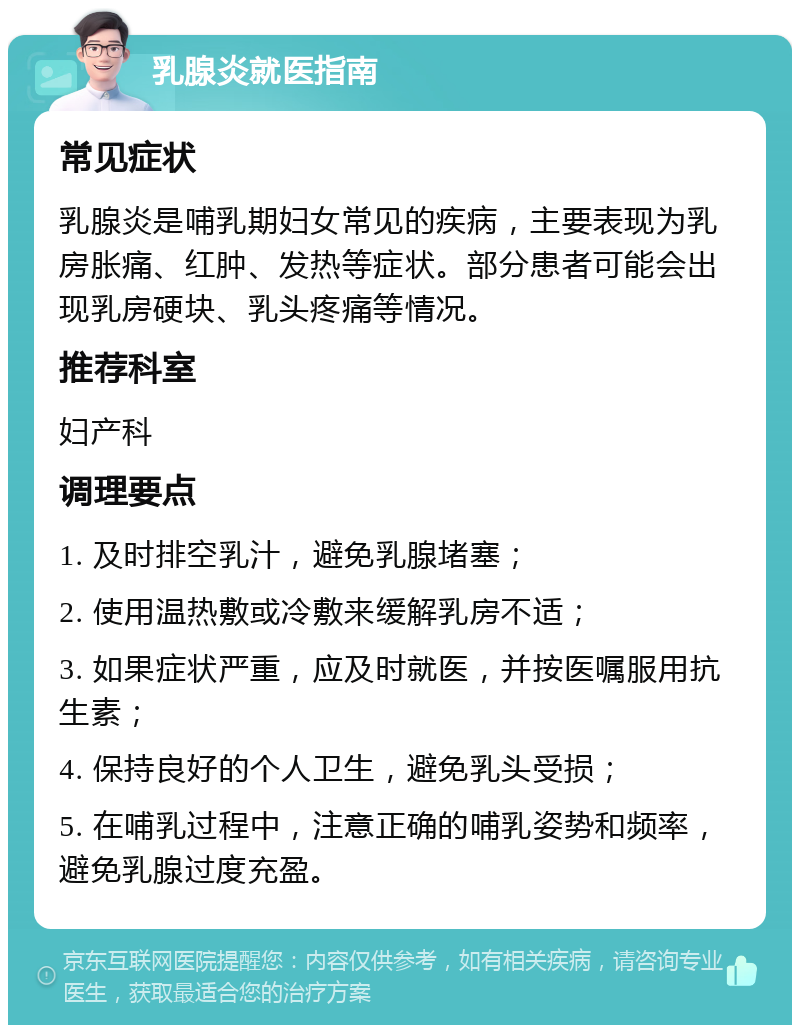 乳腺炎就医指南 常见症状 乳腺炎是哺乳期妇女常见的疾病，主要表现为乳房胀痛、红肿、发热等症状。部分患者可能会出现乳房硬块、乳头疼痛等情况。 推荐科室 妇产科 调理要点 1. 及时排空乳汁，避免乳腺堵塞； 2. 使用温热敷或冷敷来缓解乳房不适； 3. 如果症状严重，应及时就医，并按医嘱服用抗生素； 4. 保持良好的个人卫生，避免乳头受损； 5. 在哺乳过程中，注意正确的哺乳姿势和频率，避免乳腺过度充盈。