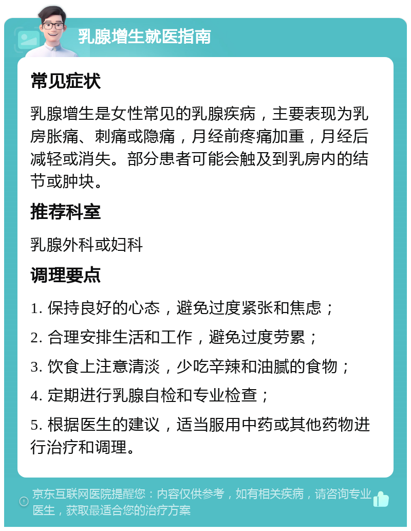 乳腺增生就医指南 常见症状 乳腺增生是女性常见的乳腺疾病，主要表现为乳房胀痛、刺痛或隐痛，月经前疼痛加重，月经后减轻或消失。部分患者可能会触及到乳房内的结节或肿块。 推荐科室 乳腺外科或妇科 调理要点 1. 保持良好的心态，避免过度紧张和焦虑； 2. 合理安排生活和工作，避免过度劳累； 3. 饮食上注意清淡，少吃辛辣和油腻的食物； 4. 定期进行乳腺自检和专业检查； 5. 根据医生的建议，适当服用中药或其他药物进行治疗和调理。