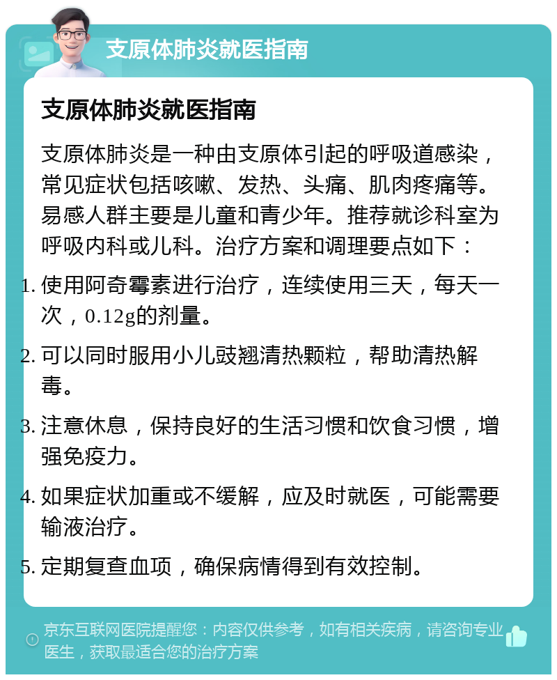 支原体肺炎就医指南 支原体肺炎就医指南 支原体肺炎是一种由支原体引起的呼吸道感染，常见症状包括咳嗽、发热、头痛、肌肉疼痛等。易感人群主要是儿童和青少年。推荐就诊科室为呼吸内科或儿科。治疗方案和调理要点如下： 使用阿奇霉素进行治疗，连续使用三天，每天一次，0.12g的剂量。 可以同时服用小儿豉翘清热颗粒，帮助清热解毒。 注意休息，保持良好的生活习惯和饮食习惯，增强免疫力。 如果症状加重或不缓解，应及时就医，可能需要输液治疗。 定期复查血项，确保病情得到有效控制。