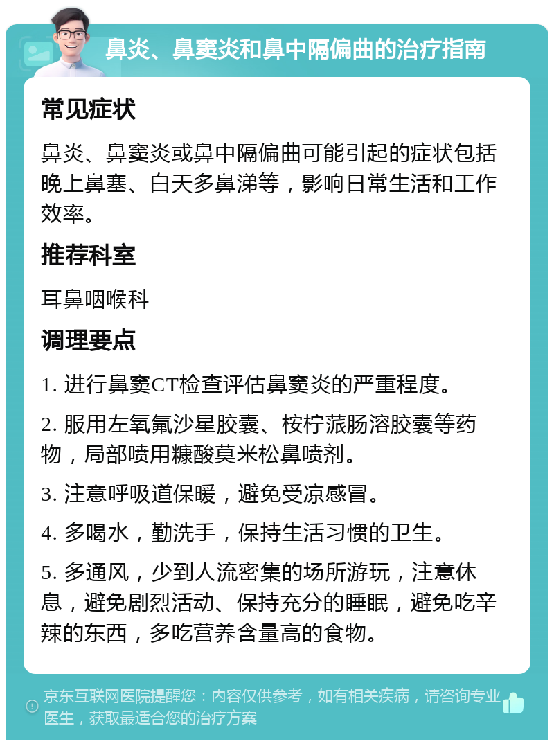 鼻炎、鼻窦炎和鼻中隔偏曲的治疗指南 常见症状 鼻炎、鼻窦炎或鼻中隔偏曲可能引起的症状包括晚上鼻塞、白天多鼻涕等，影响日常生活和工作效率。 推荐科室 耳鼻咽喉科 调理要点 1. 进行鼻窦CT检查评估鼻窦炎的严重程度。 2. 服用左氧氟沙星胶囊、桉柠蒎肠溶胶囊等药物，局部喷用糠酸莫米松鼻喷剂。 3. 注意呼吸道保暖，避免受凉感冒。 4. 多喝水，勤洗手，保持生活习惯的卫生。 5. 多通风，少到人流密集的场所游玩，注意休息，避免剧烈活动、保持充分的睡眠，避免吃辛辣的东西，多吃营养含量高的食物。