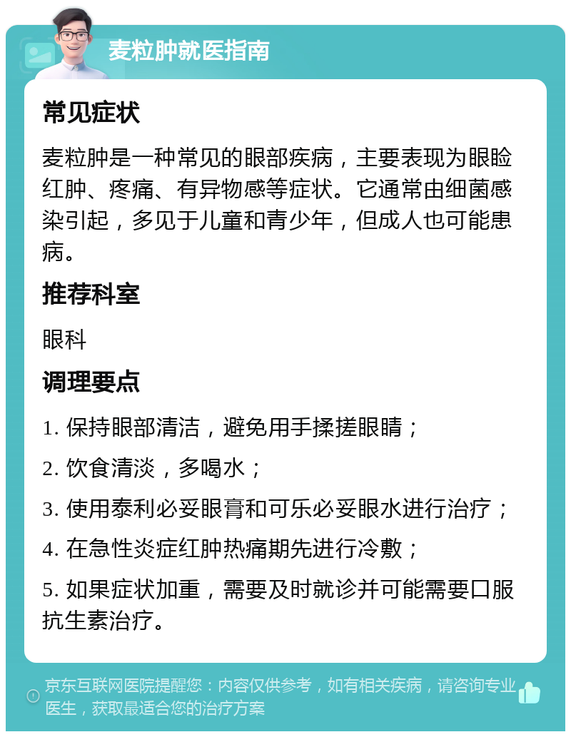 麦粒肿就医指南 常见症状 麦粒肿是一种常见的眼部疾病，主要表现为眼睑红肿、疼痛、有异物感等症状。它通常由细菌感染引起，多见于儿童和青少年，但成人也可能患病。 推荐科室 眼科 调理要点 1. 保持眼部清洁，避免用手揉搓眼睛； 2. 饮食清淡，多喝水； 3. 使用泰利必妥眼膏和可乐必妥眼水进行治疗； 4. 在急性炎症红肿热痛期先进行冷敷； 5. 如果症状加重，需要及时就诊并可能需要口服抗生素治疗。