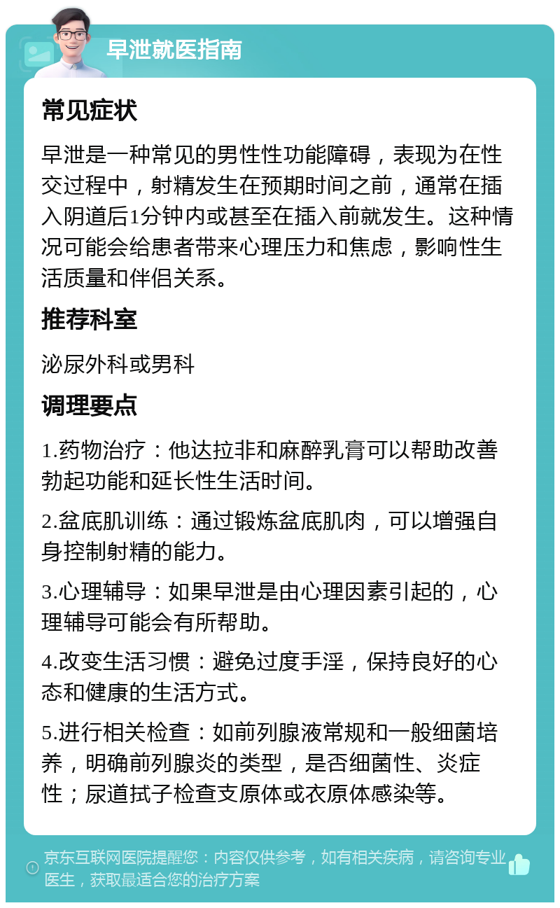 早泄就医指南 常见症状 早泄是一种常见的男性性功能障碍，表现为在性交过程中，射精发生在预期时间之前，通常在插入阴道后1分钟内或甚至在插入前就发生。这种情况可能会给患者带来心理压力和焦虑，影响性生活质量和伴侣关系。 推荐科室 泌尿外科或男科 调理要点 1.药物治疗：他达拉非和麻醉乳膏可以帮助改善勃起功能和延长性生活时间。 2.盆底肌训练：通过锻炼盆底肌肉，可以增强自身控制射精的能力。 3.心理辅导：如果早泄是由心理因素引起的，心理辅导可能会有所帮助。 4.改变生活习惯：避免过度手淫，保持良好的心态和健康的生活方式。 5.进行相关检查：如前列腺液常规和一般细菌培养，明确前列腺炎的类型，是否细菌性、炎症性；尿道拭子检查支原体或衣原体感染等。