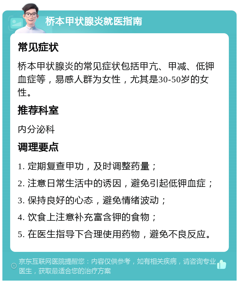 桥本甲状腺炎就医指南 常见症状 桥本甲状腺炎的常见症状包括甲亢、甲减、低钾血症等，易感人群为女性，尤其是30-50岁的女性。 推荐科室 内分泌科 调理要点 1. 定期复查甲功，及时调整药量； 2. 注意日常生活中的诱因，避免引起低钾血症； 3. 保持良好的心态，避免情绪波动； 4. 饮食上注意补充富含钾的食物； 5. 在医生指导下合理使用药物，避免不良反应。