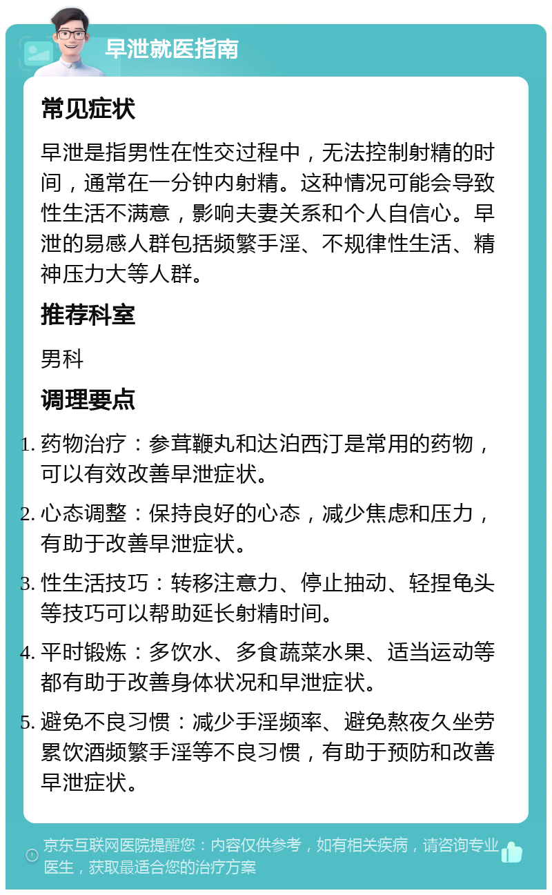 早泄就医指南 常见症状 早泄是指男性在性交过程中，无法控制射精的时间，通常在一分钟内射精。这种情况可能会导致性生活不满意，影响夫妻关系和个人自信心。早泄的易感人群包括频繁手淫、不规律性生活、精神压力大等人群。 推荐科室 男科 调理要点 药物治疗：参茸鞭丸和达泊西汀是常用的药物，可以有效改善早泄症状。 心态调整：保持良好的心态，减少焦虑和压力，有助于改善早泄症状。 性生活技巧：转移注意力、停止抽动、轻捏龟头等技巧可以帮助延长射精时间。 平时锻炼：多饮水、多食蔬菜水果、适当运动等都有助于改善身体状况和早泄症状。 避免不良习惯：减少手淫频率、避免熬夜久坐劳累饮酒频繁手淫等不良习惯，有助于预防和改善早泄症状。