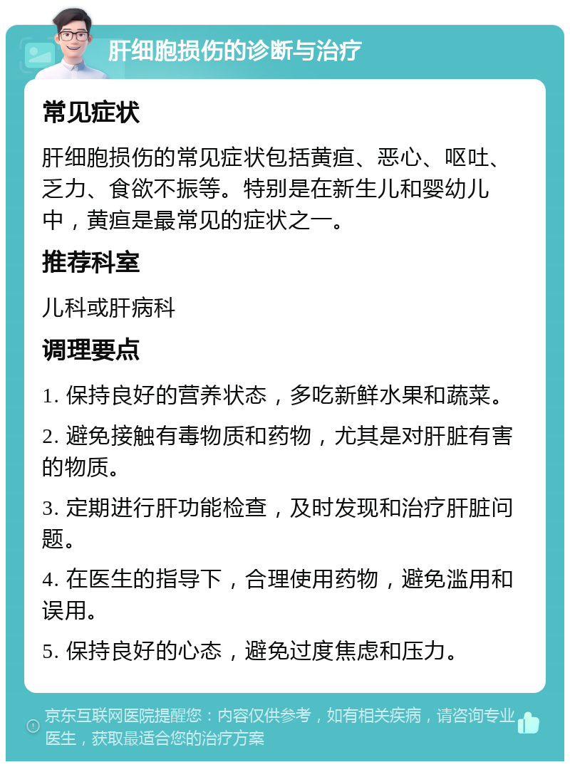 肝细胞损伤的诊断与治疗 常见症状 肝细胞损伤的常见症状包括黄疸、恶心、呕吐、乏力、食欲不振等。特别是在新生儿和婴幼儿中，黄疸是最常见的症状之一。 推荐科室 儿科或肝病科 调理要点 1. 保持良好的营养状态，多吃新鲜水果和蔬菜。 2. 避免接触有毒物质和药物，尤其是对肝脏有害的物质。 3. 定期进行肝功能检查，及时发现和治疗肝脏问题。 4. 在医生的指导下，合理使用药物，避免滥用和误用。 5. 保持良好的心态，避免过度焦虑和压力。