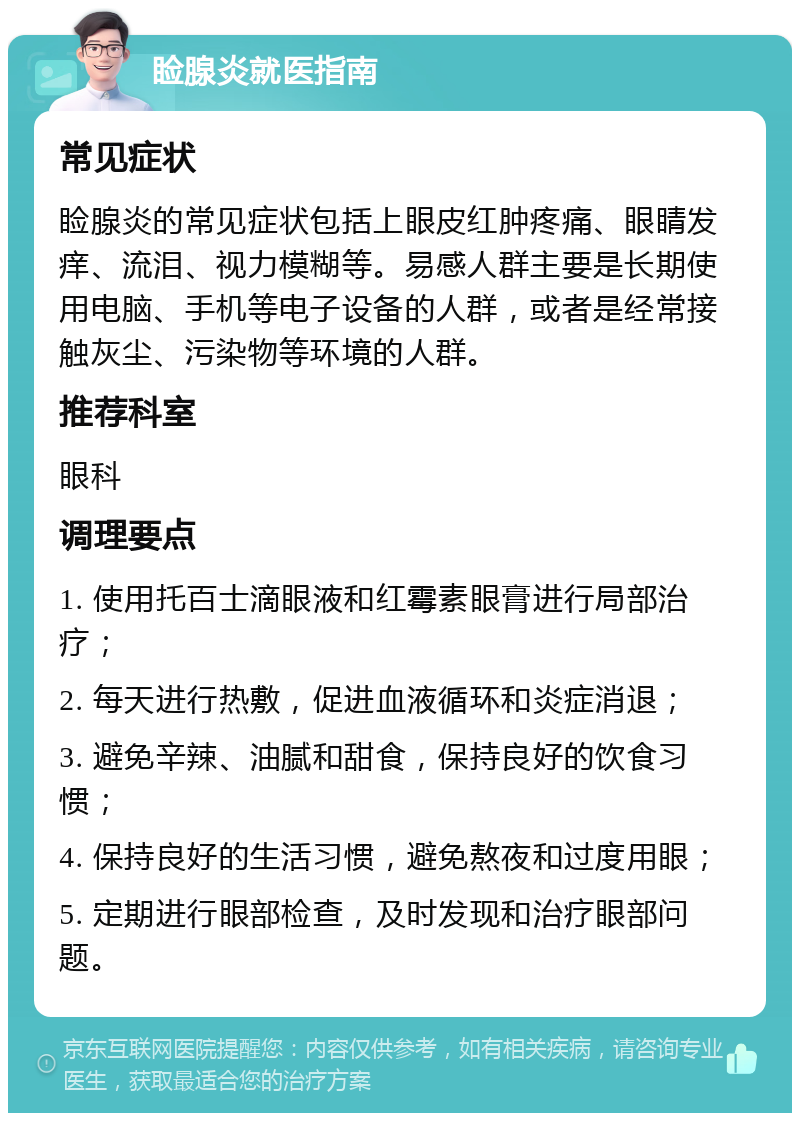 睑腺炎就医指南 常见症状 睑腺炎的常见症状包括上眼皮红肿疼痛、眼睛发痒、流泪、视力模糊等。易感人群主要是长期使用电脑、手机等电子设备的人群，或者是经常接触灰尘、污染物等环境的人群。 推荐科室 眼科 调理要点 1. 使用托百士滴眼液和红霉素眼膏进行局部治疗； 2. 每天进行热敷，促进血液循环和炎症消退； 3. 避免辛辣、油腻和甜食，保持良好的饮食习惯； 4. 保持良好的生活习惯，避免熬夜和过度用眼； 5. 定期进行眼部检查，及时发现和治疗眼部问题。