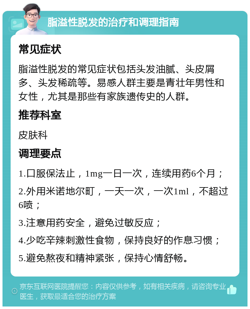 脂溢性脱发的治疗和调理指南 常见症状 脂溢性脱发的常见症状包括头发油腻、头皮屑多、头发稀疏等。易感人群主要是青壮年男性和女性，尤其是那些有家族遗传史的人群。 推荐科室 皮肤科 调理要点 1.口服保法止，1mg一日一次，连续用药6个月； 2.外用米诺地尔町，一天一次，一次1ml，不超过6喷； 3.注意用药安全，避免过敏反应； 4.少吃辛辣刺激性食物，保持良好的作息习惯； 5.避免熬夜和精神紧张，保持心情舒畅。