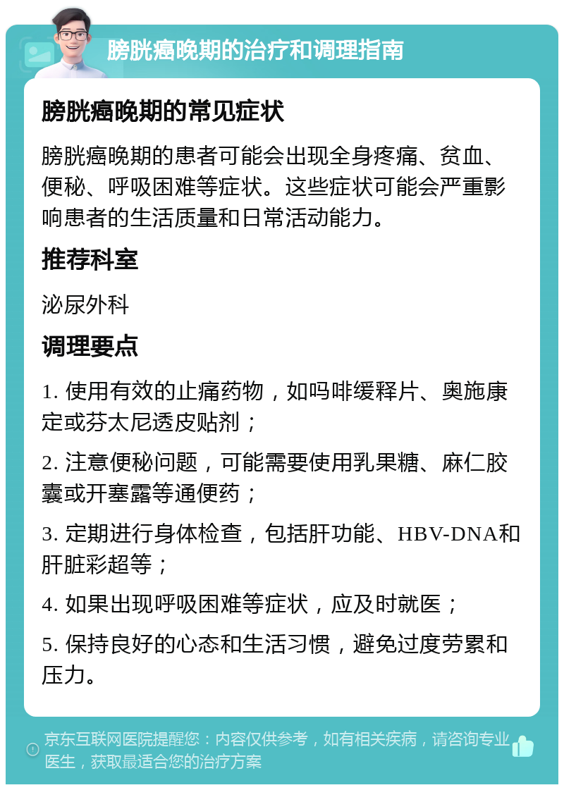 膀胱癌晚期的治疗和调理指南 膀胱癌晚期的常见症状 膀胱癌晚期的患者可能会出现全身疼痛、贫血、便秘、呼吸困难等症状。这些症状可能会严重影响患者的生活质量和日常活动能力。 推荐科室 泌尿外科 调理要点 1. 使用有效的止痛药物，如吗啡缓释片、奥施康定或芬太尼透皮贴剂； 2. 注意便秘问题，可能需要使用乳果糖、麻仁胶囊或开塞露等通便药； 3. 定期进行身体检查，包括肝功能、HBV-DNA和肝脏彩超等； 4. 如果出现呼吸困难等症状，应及时就医； 5. 保持良好的心态和生活习惯，避免过度劳累和压力。