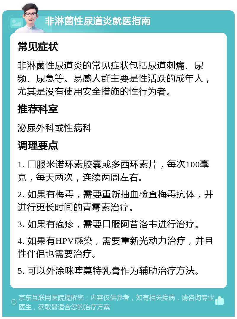 非淋菌性尿道炎就医指南 常见症状 非淋菌性尿道炎的常见症状包括尿道刺痛、尿频、尿急等。易感人群主要是性活跃的成年人，尤其是没有使用安全措施的性行为者。 推荐科室 泌尿外科或性病科 调理要点 1. 口服米诺环素胶囊或多西环素片，每次100毫克，每天两次，连续两周左右。 2. 如果有梅毒，需要重新抽血检查梅毒抗体，并进行更长时间的青霉素治疗。 3. 如果有疱疹，需要口服阿昔洛韦进行治疗。 4. 如果有HPV感染，需要重新光动力治疗，并且性伴侣也需要治疗。 5. 可以外涂咪喹莫特乳膏作为辅助治疗方法。