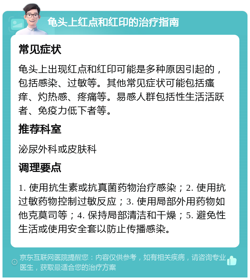 龟头上红点和红印的治疗指南 常见症状 龟头上出现红点和红印可能是多种原因引起的，包括感染、过敏等。其他常见症状可能包括瘙痒、灼热感、疼痛等。易感人群包括性生活活跃者、免疫力低下者等。 推荐科室 泌尿外科或皮肤科 调理要点 1. 使用抗生素或抗真菌药物治疗感染；2. 使用抗过敏药物控制过敏反应；3. 使用局部外用药物如他克莫司等；4. 保持局部清洁和干燥；5. 避免性生活或使用安全套以防止传播感染。