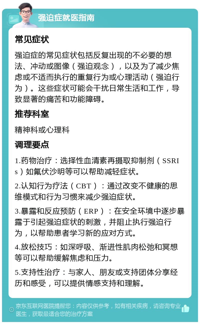 强迫症就医指南 常见症状 强迫症的常见症状包括反复出现的不必要的想法、冲动或图像（强迫观念），以及为了减少焦虑或不适而执行的重复行为或心理活动（强迫行为）。这些症状可能会干扰日常生活和工作，导致显著的痛苦和功能障碍。 推荐科室 精神科或心理科 调理要点 1.药物治疗：选择性血清素再摄取抑制剂（SSRIs）如氟伏沙明等可以帮助减轻症状。 2.认知行为疗法（CBT）：通过改变不健康的思维模式和行为习惯来减少强迫症状。 3.暴露和反应预防（ERP）：在安全环境中逐步暴露于引起强迫症状的刺激，并阻止执行强迫行为，以帮助患者学习新的应对方式。 4.放松技巧：如深呼吸、渐进性肌肉松弛和冥想等可以帮助缓解焦虑和压力。 5.支持性治疗：与家人、朋友或支持团体分享经历和感受，可以提供情感支持和理解。