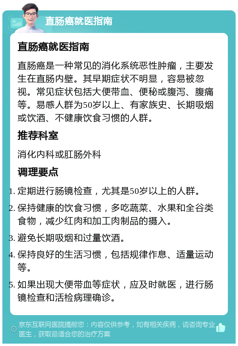 直肠癌就医指南 直肠癌就医指南 直肠癌是一种常见的消化系统恶性肿瘤，主要发生在直肠内壁。其早期症状不明显，容易被忽视。常见症状包括大便带血、便秘或腹泻、腹痛等。易感人群为50岁以上、有家族史、长期吸烟或饮酒、不健康饮食习惯的人群。 推荐科室 消化内科或肛肠外科 调理要点 定期进行肠镜检查，尤其是50岁以上的人群。 保持健康的饮食习惯，多吃蔬菜、水果和全谷类食物，减少红肉和加工肉制品的摄入。 避免长期吸烟和过量饮酒。 保持良好的生活习惯，包括规律作息、适量运动等。 如果出现大便带血等症状，应及时就医，进行肠镜检查和活检病理确诊。