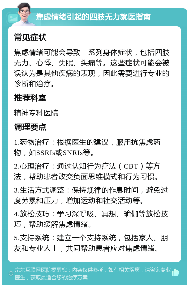 焦虑情绪引起的四肢无力就医指南 常见症状 焦虑情绪可能会导致一系列身体症状，包括四肢无力、心悸、失眠、头痛等。这些症状可能会被误认为是其他疾病的表现，因此需要进行专业的诊断和治疗。 推荐科室 精神专科医院 调理要点 1.药物治疗：根据医生的建议，服用抗焦虑药物，如SSRIs或SNRIs等。 2.心理治疗：通过认知行为疗法（CBT）等方法，帮助患者改变负面思维模式和行为习惯。 3.生活方式调整：保持规律的作息时间，避免过度劳累和压力，增加运动和社交活动等。 4.放松技巧：学习深呼吸、冥想、瑜伽等放松技巧，帮助缓解焦虑情绪。 5.支持系统：建立一个支持系统，包括家人、朋友和专业人士，共同帮助患者应对焦虑情绪。