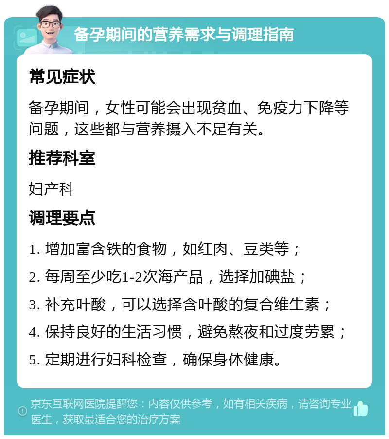 备孕期间的营养需求与调理指南 常见症状 备孕期间，女性可能会出现贫血、免疫力下降等问题，这些都与营养摄入不足有关。 推荐科室 妇产科 调理要点 1. 增加富含铁的食物，如红肉、豆类等； 2. 每周至少吃1-2次海产品，选择加碘盐； 3. 补充叶酸，可以选择含叶酸的复合维生素； 4. 保持良好的生活习惯，避免熬夜和过度劳累； 5. 定期进行妇科检查，确保身体健康。