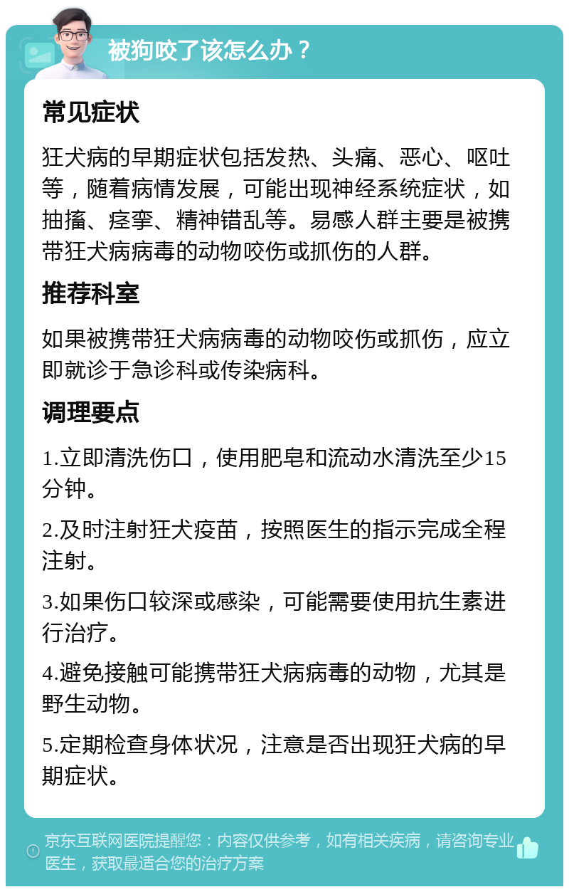 被狗咬了该怎么办？ 常见症状 狂犬病的早期症状包括发热、头痛、恶心、呕吐等，随着病情发展，可能出现神经系统症状，如抽搐、痉挛、精神错乱等。易感人群主要是被携带狂犬病病毒的动物咬伤或抓伤的人群。 推荐科室 如果被携带狂犬病病毒的动物咬伤或抓伤，应立即就诊于急诊科或传染病科。 调理要点 1.立即清洗伤口，使用肥皂和流动水清洗至少15分钟。 2.及时注射狂犬疫苗，按照医生的指示完成全程注射。 3.如果伤口较深或感染，可能需要使用抗生素进行治疗。 4.避免接触可能携带狂犬病病毒的动物，尤其是野生动物。 5.定期检查身体状况，注意是否出现狂犬病的早期症状。