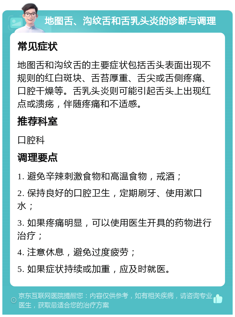 地图舌、沟纹舌和舌乳头炎的诊断与调理 常见症状 地图舌和沟纹舌的主要症状包括舌头表面出现不规则的红白斑块、舌苔厚重、舌尖或舌侧疼痛、口腔干燥等。舌乳头炎则可能引起舌头上出现红点或溃疡，伴随疼痛和不适感。 推荐科室 口腔科 调理要点 1. 避免辛辣刺激食物和高温食物，戒酒； 2. 保持良好的口腔卫生，定期刷牙、使用漱口水； 3. 如果疼痛明显，可以使用医生开具的药物进行治疗； 4. 注意休息，避免过度疲劳； 5. 如果症状持续或加重，应及时就医。