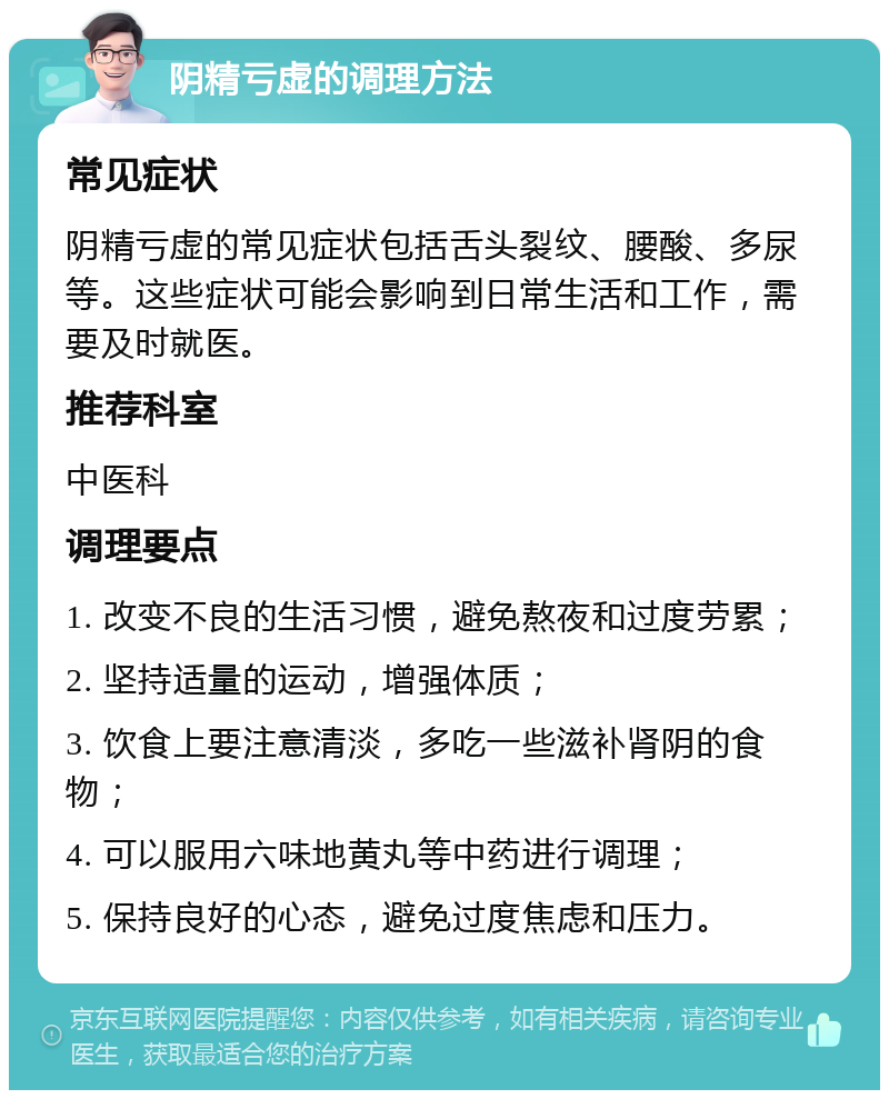 阴精亏虚的调理方法 常见症状 阴精亏虚的常见症状包括舌头裂纹、腰酸、多尿等。这些症状可能会影响到日常生活和工作，需要及时就医。 推荐科室 中医科 调理要点 1. 改变不良的生活习惯，避免熬夜和过度劳累； 2. 坚持适量的运动，增强体质； 3. 饮食上要注意清淡，多吃一些滋补肾阴的食物； 4. 可以服用六味地黄丸等中药进行调理； 5. 保持良好的心态，避免过度焦虑和压力。