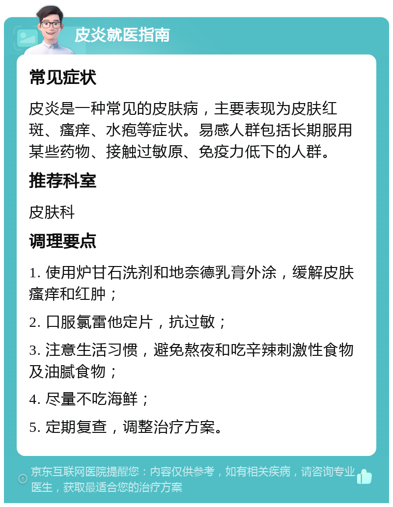 皮炎就医指南 常见症状 皮炎是一种常见的皮肤病，主要表现为皮肤红斑、瘙痒、水疱等症状。易感人群包括长期服用某些药物、接触过敏原、免疫力低下的人群。 推荐科室 皮肤科 调理要点 1. 使用炉甘石洗剂和地奈德乳膏外涂，缓解皮肤瘙痒和红肿； 2. 口服氯雷他定片，抗过敏； 3. 注意生活习惯，避免熬夜和吃辛辣刺激性食物及油腻食物； 4. 尽量不吃海鲜； 5. 定期复查，调整治疗方案。