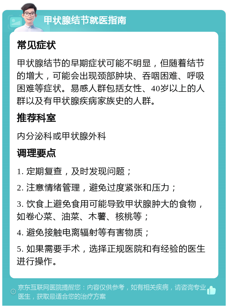 甲状腺结节就医指南 常见症状 甲状腺结节的早期症状可能不明显，但随着结节的增大，可能会出现颈部肿块、吞咽困难、呼吸困难等症状。易感人群包括女性、40岁以上的人群以及有甲状腺疾病家族史的人群。 推荐科室 内分泌科或甲状腺外科 调理要点 1. 定期复查，及时发现问题； 2. 注意情绪管理，避免过度紧张和压力； 3. 饮食上避免食用可能导致甲状腺肿大的食物，如卷心菜、油菜、木薯、核桃等； 4. 避免接触电离辐射等有害物质； 5. 如果需要手术，选择正规医院和有经验的医生进行操作。