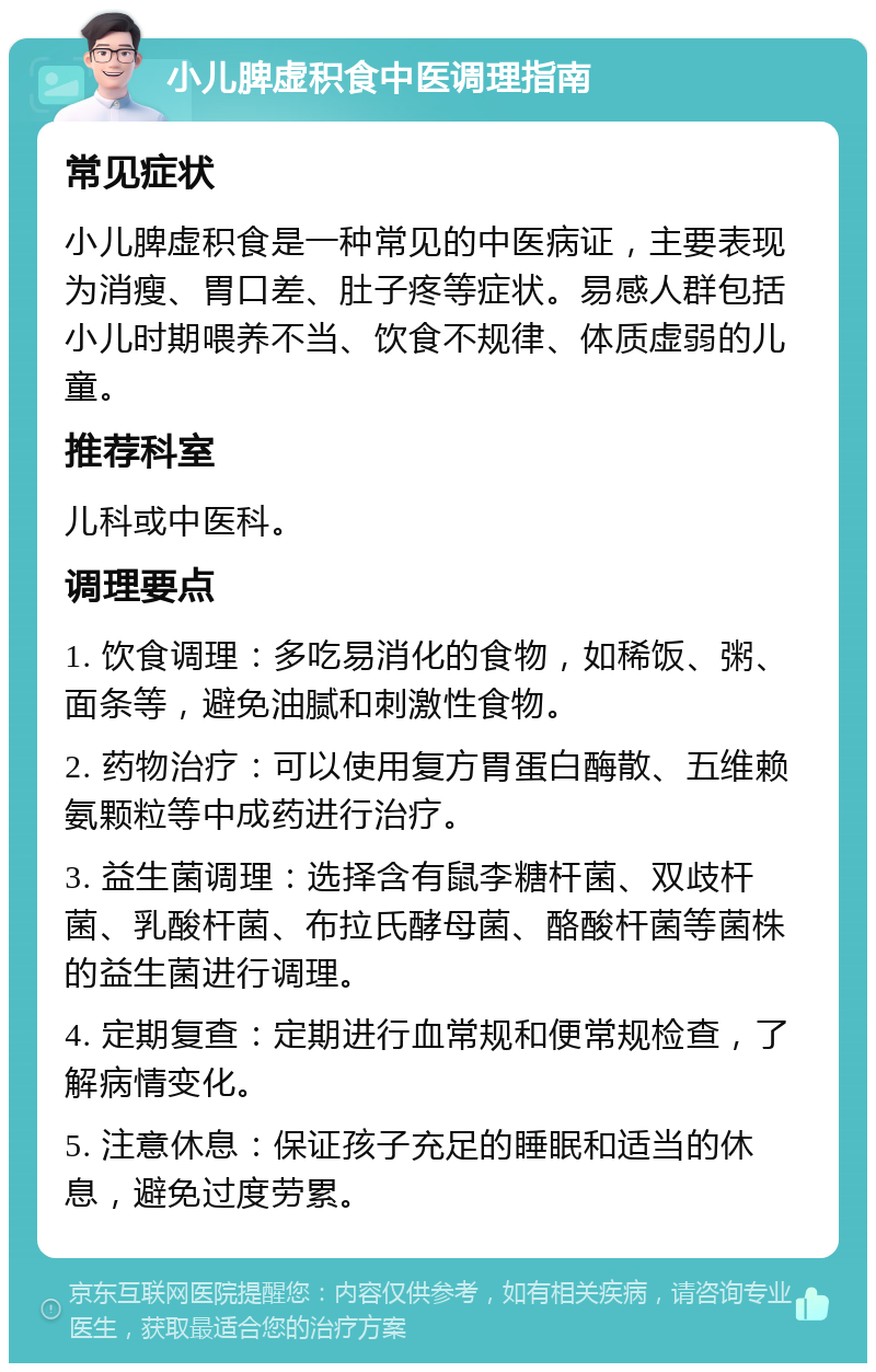 小儿脾虚积食中医调理指南 常见症状 小儿脾虚积食是一种常见的中医病证，主要表现为消瘦、胃口差、肚子疼等症状。易感人群包括小儿时期喂养不当、饮食不规律、体质虚弱的儿童。 推荐科室 儿科或中医科。 调理要点 1. 饮食调理：多吃易消化的食物，如稀饭、粥、面条等，避免油腻和刺激性食物。 2. 药物治疗：可以使用复方胃蛋白酶散、五维赖氨颗粒等中成药进行治疗。 3. 益生菌调理：选择含有鼠李糖杆菌、双歧杆菌、乳酸杆菌、布拉氏酵母菌、酪酸杆菌等菌株的益生菌进行调理。 4. 定期复查：定期进行血常规和便常规检查，了解病情变化。 5. 注意休息：保证孩子充足的睡眠和适当的休息，避免过度劳累。