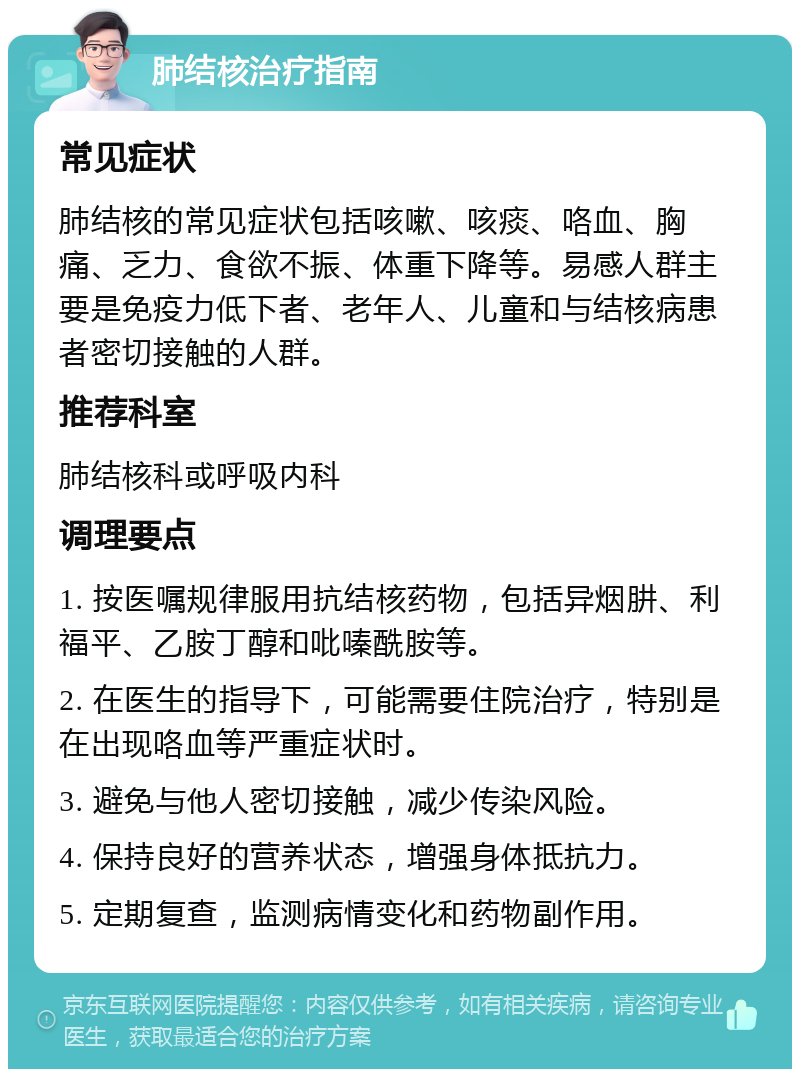 肺结核治疗指南 常见症状 肺结核的常见症状包括咳嗽、咳痰、咯血、胸痛、乏力、食欲不振、体重下降等。易感人群主要是免疫力低下者、老年人、儿童和与结核病患者密切接触的人群。 推荐科室 肺结核科或呼吸内科 调理要点 1. 按医嘱规律服用抗结核药物，包括异烟肼、利福平、乙胺丁醇和吡嗪酰胺等。 2. 在医生的指导下，可能需要住院治疗，特别是在出现咯血等严重症状时。 3. 避免与他人密切接触，减少传染风险。 4. 保持良好的营养状态，增强身体抵抗力。 5. 定期复查，监测病情变化和药物副作用。