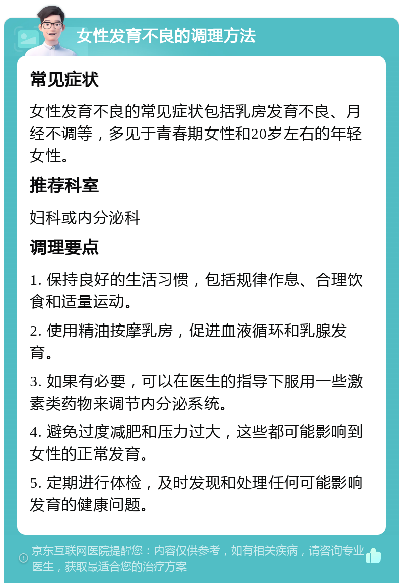 女性发育不良的调理方法 常见症状 女性发育不良的常见症状包括乳房发育不良、月经不调等，多见于青春期女性和20岁左右的年轻女性。 推荐科室 妇科或内分泌科 调理要点 1. 保持良好的生活习惯，包括规律作息、合理饮食和适量运动。 2. 使用精油按摩乳房，促进血液循环和乳腺发育。 3. 如果有必要，可以在医生的指导下服用一些激素类药物来调节内分泌系统。 4. 避免过度减肥和压力过大，这些都可能影响到女性的正常发育。 5. 定期进行体检，及时发现和处理任何可能影响发育的健康问题。