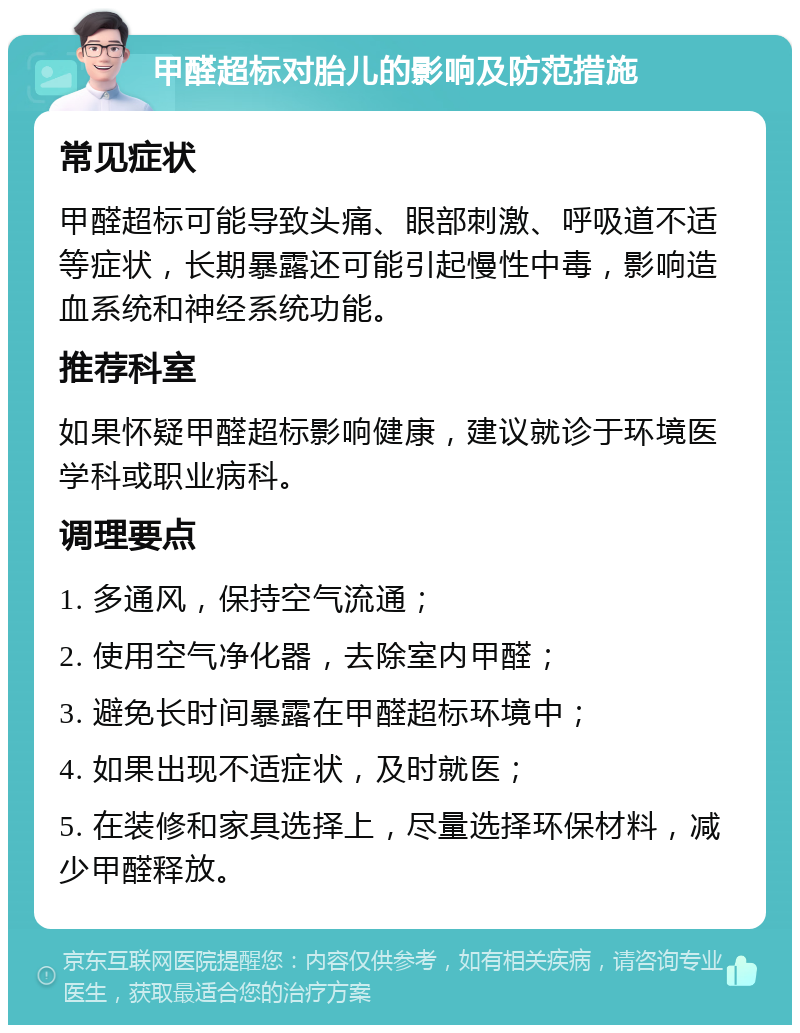 甲醛超标对胎儿的影响及防范措施 常见症状 甲醛超标可能导致头痛、眼部刺激、呼吸道不适等症状，长期暴露还可能引起慢性中毒，影响造血系统和神经系统功能。 推荐科室 如果怀疑甲醛超标影响健康，建议就诊于环境医学科或职业病科。 调理要点 1. 多通风，保持空气流通； 2. 使用空气净化器，去除室内甲醛； 3. 避免长时间暴露在甲醛超标环境中； 4. 如果出现不适症状，及时就医； 5. 在装修和家具选择上，尽量选择环保材料，减少甲醛释放。