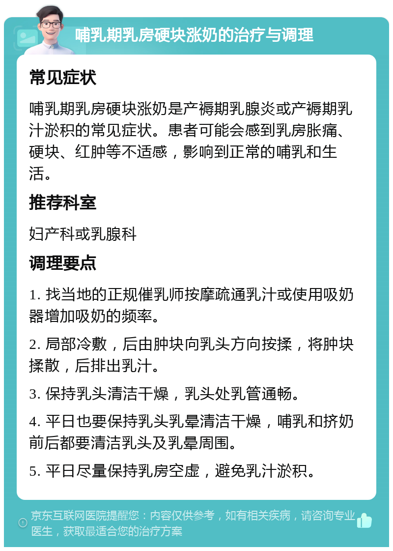 哺乳期乳房硬块涨奶的治疗与调理 常见症状 哺乳期乳房硬块涨奶是产褥期乳腺炎或产褥期乳汁淤积的常见症状。患者可能会感到乳房胀痛、硬块、红肿等不适感，影响到正常的哺乳和生活。 推荐科室 妇产科或乳腺科 调理要点 1. 找当地的正规催乳师按摩疏通乳汁或使用吸奶器增加吸奶的频率。 2. 局部冷敷，后由肿块向乳头方向按揉，将肿块揉散，后排出乳汁。 3. 保持乳头清洁干燥，乳头处乳管通畅。 4. 平日也要保持乳头乳晕清洁干燥，哺乳和挤奶前后都要清洁乳头及乳晕周围。 5. 平日尽量保持乳房空虚，避免乳汁淤积。