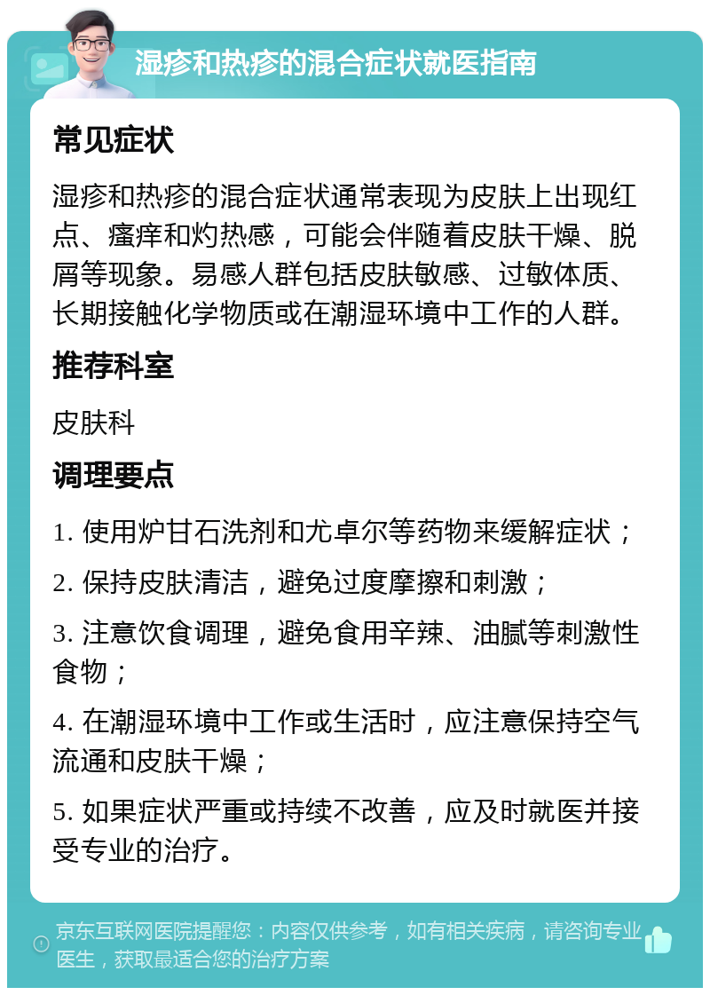 湿疹和热疹的混合症状就医指南 常见症状 湿疹和热疹的混合症状通常表现为皮肤上出现红点、瘙痒和灼热感，可能会伴随着皮肤干燥、脱屑等现象。易感人群包括皮肤敏感、过敏体质、长期接触化学物质或在潮湿环境中工作的人群。 推荐科室 皮肤科 调理要点 1. 使用炉甘石洗剂和尤卓尔等药物来缓解症状； 2. 保持皮肤清洁，避免过度摩擦和刺激； 3. 注意饮食调理，避免食用辛辣、油腻等刺激性食物； 4. 在潮湿环境中工作或生活时，应注意保持空气流通和皮肤干燥； 5. 如果症状严重或持续不改善，应及时就医并接受专业的治疗。