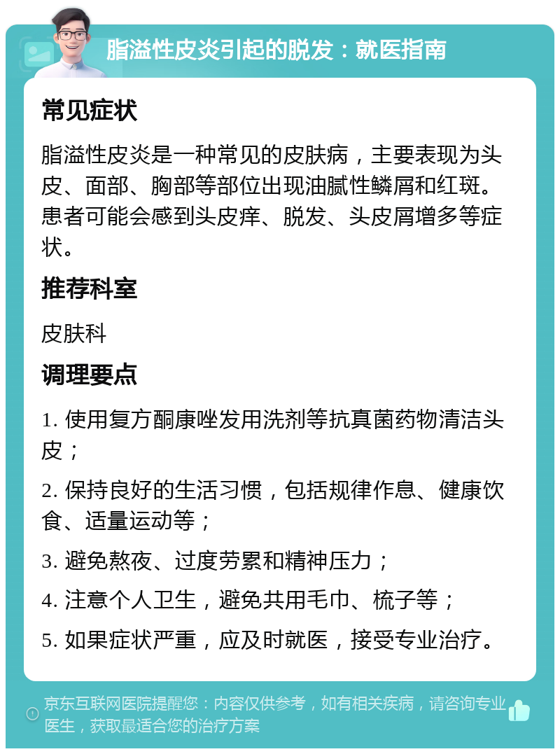 脂溢性皮炎引起的脱发：就医指南 常见症状 脂溢性皮炎是一种常见的皮肤病，主要表现为头皮、面部、胸部等部位出现油腻性鳞屑和红斑。患者可能会感到头皮痒、脱发、头皮屑增多等症状。 推荐科室 皮肤科 调理要点 1. 使用复方酮康唑发用洗剂等抗真菌药物清洁头皮； 2. 保持良好的生活习惯，包括规律作息、健康饮食、适量运动等； 3. 避免熬夜、过度劳累和精神压力； 4. 注意个人卫生，避免共用毛巾、梳子等； 5. 如果症状严重，应及时就医，接受专业治疗。