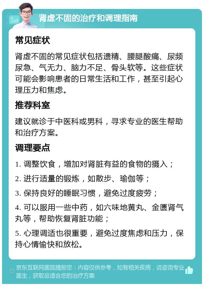 肾虚不固的治疗和调理指南 常见症状 肾虚不固的常见症状包括遗精、腰腿酸痛、尿频尿急、气无力、脑力不足、骨头软等。这些症状可能会影响患者的日常生活和工作，甚至引起心理压力和焦虑。 推荐科室 建议就诊于中医科或男科，寻求专业的医生帮助和治疗方案。 调理要点 1. 调整饮食，增加对肾脏有益的食物的摄入； 2. 进行适量的锻炼，如散步、瑜伽等； 3. 保持良好的睡眠习惯，避免过度疲劳； 4. 可以服用一些中药，如六味地黄丸、金匮肾气丸等，帮助恢复肾脏功能； 5. 心理调适也很重要，避免过度焦虑和压力，保持心情愉快和放松。