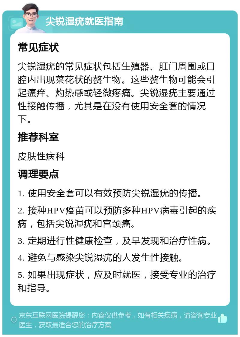 尖锐湿疣就医指南 常见症状 尖锐湿疣的常见症状包括生殖器、肛门周围或口腔内出现菜花状的赘生物。这些赘生物可能会引起瘙痒、灼热感或轻微疼痛。尖锐湿疣主要通过性接触传播，尤其是在没有使用安全套的情况下。 推荐科室 皮肤性病科 调理要点 1. 使用安全套可以有效预防尖锐湿疣的传播。 2. 接种HPV疫苗可以预防多种HPV病毒引起的疾病，包括尖锐湿疣和宫颈癌。 3. 定期进行性健康检查，及早发现和治疗性病。 4. 避免与感染尖锐湿疣的人发生性接触。 5. 如果出现症状，应及时就医，接受专业的治疗和指导。