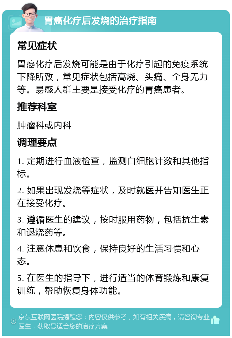 胃癌化疗后发烧的治疗指南 常见症状 胃癌化疗后发烧可能是由于化疗引起的免疫系统下降所致，常见症状包括高烧、头痛、全身无力等。易感人群主要是接受化疗的胃癌患者。 推荐科室 肿瘤科或内科 调理要点 1. 定期进行血液检查，监测白细胞计数和其他指标。 2. 如果出现发烧等症状，及时就医并告知医生正在接受化疗。 3. 遵循医生的建议，按时服用药物，包括抗生素和退烧药等。 4. 注意休息和饮食，保持良好的生活习惯和心态。 5. 在医生的指导下，进行适当的体育锻炼和康复训练，帮助恢复身体功能。