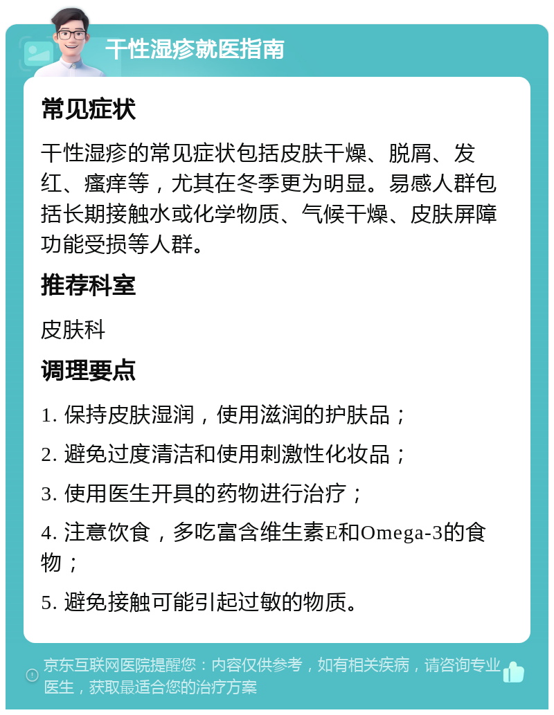 干性湿疹就医指南 常见症状 干性湿疹的常见症状包括皮肤干燥、脱屑、发红、瘙痒等，尤其在冬季更为明显。易感人群包括长期接触水或化学物质、气候干燥、皮肤屏障功能受损等人群。 推荐科室 皮肤科 调理要点 1. 保持皮肤湿润，使用滋润的护肤品； 2. 避免过度清洁和使用刺激性化妆品； 3. 使用医生开具的药物进行治疗； 4. 注意饮食，多吃富含维生素E和Omega-3的食物； 5. 避免接触可能引起过敏的物质。