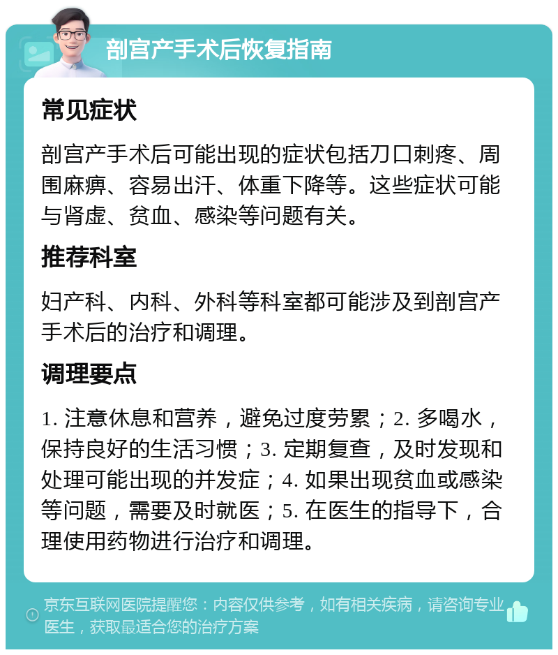 剖宫产手术后恢复指南 常见症状 剖宫产手术后可能出现的症状包括刀口刺疼、周围麻痹、容易出汗、体重下降等。这些症状可能与肾虚、贫血、感染等问题有关。 推荐科室 妇产科、内科、外科等科室都可能涉及到剖宫产手术后的治疗和调理。 调理要点 1. 注意休息和营养，避免过度劳累；2. 多喝水，保持良好的生活习惯；3. 定期复查，及时发现和处理可能出现的并发症；4. 如果出现贫血或感染等问题，需要及时就医；5. 在医生的指导下，合理使用药物进行治疗和调理。