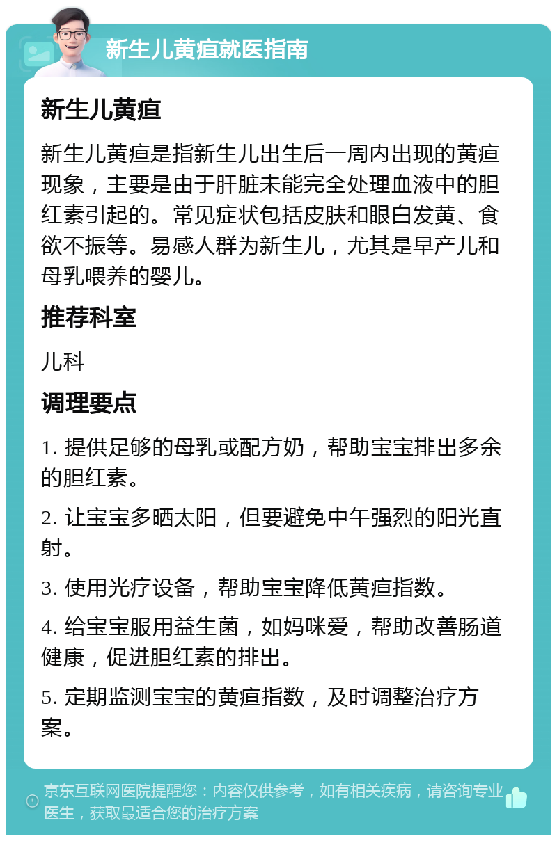 新生儿黄疸就医指南 新生儿黄疸 新生儿黄疸是指新生儿出生后一周内出现的黄疸现象，主要是由于肝脏未能完全处理血液中的胆红素引起的。常见症状包括皮肤和眼白发黄、食欲不振等。易感人群为新生儿，尤其是早产儿和母乳喂养的婴儿。 推荐科室 儿科 调理要点 1. 提供足够的母乳或配方奶，帮助宝宝排出多余的胆红素。 2. 让宝宝多晒太阳，但要避免中午强烈的阳光直射。 3. 使用光疗设备，帮助宝宝降低黄疸指数。 4. 给宝宝服用益生菌，如妈咪爱，帮助改善肠道健康，促进胆红素的排出。 5. 定期监测宝宝的黄疸指数，及时调整治疗方案。